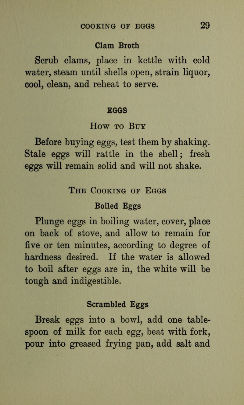 Clam Broth Scrub clams, place in kettle with cold water, steam until shells open, strain liquor, cool, clean, and reheat to serve. EGGS How TO Buy Before buying eggs, test them by shaking. Stale eggs will rattle in the shell; fresh eggs will remain solid and will not shake. The Cooking of Eggs Boiled Eggs Plunge eggs in boiling water, cover, place on back of stove, and allow to remain for five or ten minutes, according to degree of hardness desired. If the water is allowed to boil after eggs are in, the white will be tough and indigestible. Scrambled Eggs Break eggs into a bowl, add one table- spoon of milk for each egg, beat with fork, pour into greased frying pan, add salt and