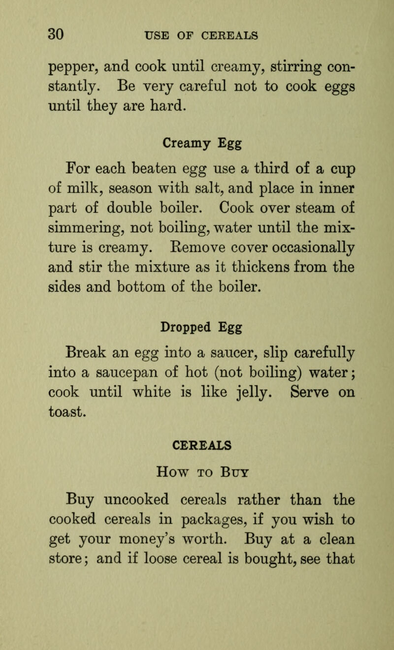 pepper, and cook until creamy, stirring con- stantly. Be very careful not to cook eggs until they are hard. Creamy Egg For each beaten egg use a third of a cup of milk, season with salt, and place in inner part of double boiler. Cook over steam of simmering, not boiling, water until the mix- ture is creamy. Remove cover occasionally and stir the mixture as it thickens from the sides and bottom of the boiler. Dropped Egg Break an egg into a saucer, slip carefully into a saucepan of hot (not boiling) water; cook until white is like jelly. Serve on toast. CEREALS How TO Buy Buy uncooked cereals rather than the cooked cereals in packages, if you wish to get your money’s worth. Buy at a clean store; and if loose cereal is bought, see that