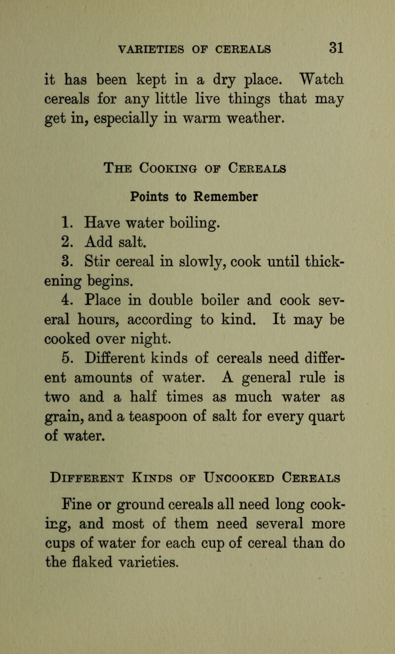 it has been kept in a dry place. Watch cereals for any little live things that may get in, especially in warm weather. The Cooking of Cereals Points to Remember 1. Have water boiling. 2. Add salt. 3. Stir cereal in slowly, cook until thick- ening begins. 4. Place in double boiler and cook sev- eral hours, according to kind. It may be cooked over night. 5. Different kinds of cereals need differ- ent amounts of water. A general rule is two and a half times as much water as grain, and a teaspoon of salt for every quart of water. Different Kinds of Uncooked Cereals Fine or ground cereals all need long cook- ing, and most of them need several more cups of water for each cup of cereal than do the flaked varieties.