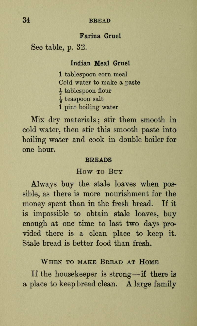 Farina Gruel See table, p. 32. Indian Meal Gruel 1 tablespoon corn meal Cold water to make a paste ^ tablespoon flour i teaspoon salt 1 pint boiling water Mix dry materials; stir them smooth in cold water, then stir this smooth paste into boiling water and cook in double boiler for one hour. BREADS How TO Buy Always buy the stale loaves when pos- sible, as there is more nourishment for the money spent than in the fresh bread. If it is impossible to obtain stale loaves, buy enough at one time to last two days pro- vided there is a clean place to keep it. Stale bread is better food than fresh. When to make Bread at Home If the housekeeper is strong—if there is a place to keep bread clean. A large family