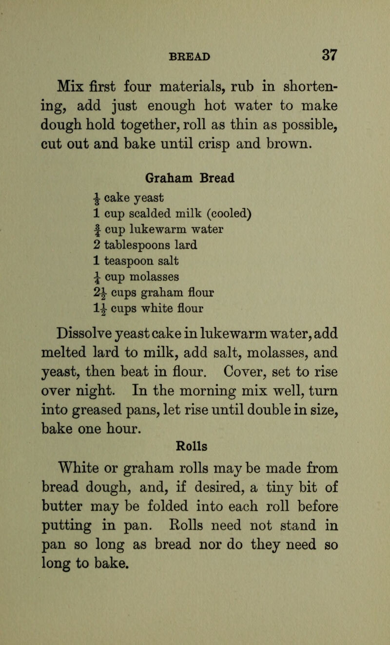 Mix first four materials, rub in shorten- ing, add just enough hot water to make dough hold together, roll as thin as possible, cut out and bake until crisp and brown. Graham Bread cake yeast 1 cup scalded milk (cooled) J cup lukewarm water 2 tablespoons lard 1 teaspoon salt ^ cup molasses 2^ cups graham flour cups white flour Dissolve yeast cake in lukewarm water, add melted lard to milk, add salt, molasses, and yeast, then beat in flour. Cover, set to rise over night. In the morning mix well, turn into greased pans, let rise until double in size, bake one hour. Rolls White or graham rolls may be made from bread dough, and, if desired, a tiny bit of butter may be folded into each roll before putting in pan. Rolls need not stand in pan so long as bread nor do they need so long to bake.