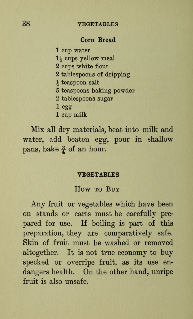 Corn Bread 1 cup water 1^ cups yellow meal 2 cups white flour 2 tablespoons of dripping ^ teaspoon salt 5 teaspoons baking powder 2 tablespoons sugar 1 egg 1 cup milk Mix all dry materials, beat into milk and water, add beaten egg, pour in shallow pans, bake f of an hour. VEGETABLES How TO Buy Any fruit or vegetables which have been on stands or carts must be carefully pre- pared for use. If boiling is part of this preparation, they are comparatively safe. Skin of fruit must be washed or removed altogether. It is not true economy to buy specked or overripe fruit, as its use en- dangers health. On the other hand, unripe fruit is also unsafe.