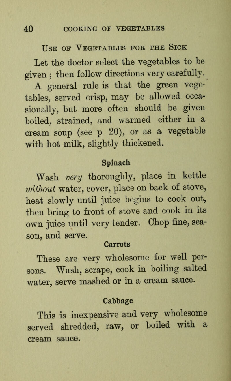 Use of Vegetables for the Sick Let the doctor select the vegetables to be given ; then follow directions very carefully. A general rule is that the green vege- tables, served crisp, may be allowed occa- sionally, but more often should be given boiled, strained, and warmed either in a cream soup (see p 20), or as a vegetable with hot milk, slightly thickened. Spinach Wash very thoroughly, place in kettle without water, cover, place on back of stove, heat slowly until juice begins to cook out, then bring to front of stove and cook in its own juice until very tender. Chop fine, sea- son, and serve. Carrots These are very wholesome for well per- sons. Wash, scrape, cook in boiling salted water, serve mashed or in a cream sauce. Cabbage This is inexpensive and very wholesome served shredded, raw, or boiled with a cream sauce.