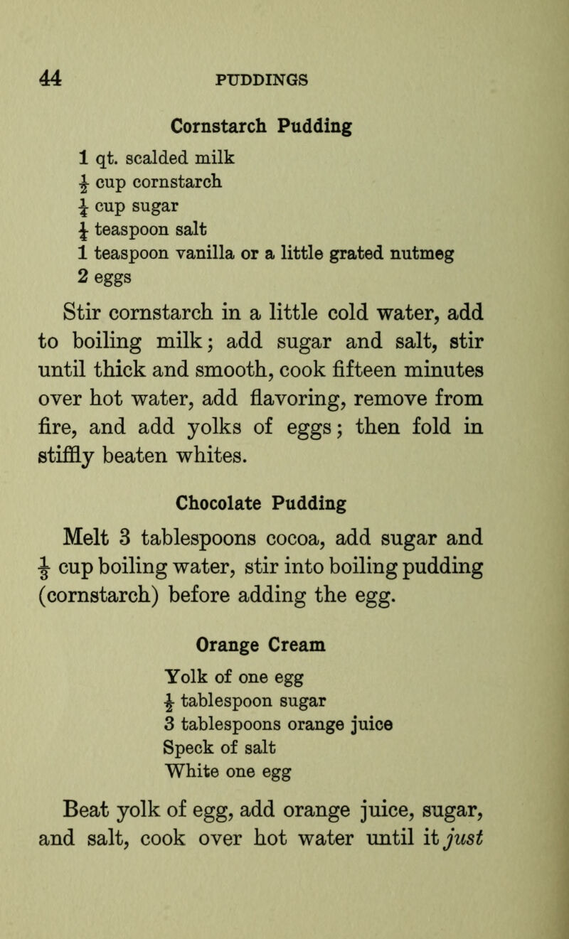 Cornstarch Pudding 1 qt. scalded milk ^ cup cornstarch J cup sugar J teaspoon salt 1 teaspoon vanilla or a little grated nutmeg 2 eggs Stir cornstarch in a little cold water, add to boiling milk; add sugar and salt, stir until thick and smooth, cook fifteen minutes over hot water, add flavoring, remove from fire, and add yolks of eggs; then fold in stiffly beaten whites. Chocolate Pudding Melt 3 tablespoons cocoa, add sugar and ^ cup boiling water, stir into boiling pudding (cornstarch) before adding the egg. Orange Cream Yolk of one egg ^ tablespoon sugar 3 tablespoons orange juice Speck of salt White one egg Beat yolk of egg, add orange juice, sugar, and salt, cook over hot water until it just