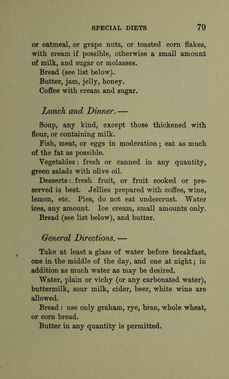 or oatmeal, or grape nuts, or toasted corn flakes, with cream if possible, otherwise a small amount of milk, and sugar or molasses. Bread (see list below). Butter, jam, jelly, honey. Coffee with cream and sugar. Lunch and Dinner, — Soup, any kind, except those thickened with flour, or containing milk. Fish, meat, or eggs in moderation; eat as much of the fat as possible. Vegetables: fresh or canned in any quantity, green salads with olive oil. Desserts: fresh fruit, or fruit cooked or pre- served is best. Jellies prepared with coffee, wine, lemon, etc. Pies, do not eat undercrust. Water ices, any amount. Ice cream, small amounts only. Bread (see list below), and butter. General Directions, — Take at least a glass of water before breakfast, one in the middle of the day, and one at night; in addition as much water as may be desired. Water, plain or vichy (or any carbonated water), buttermilk, sour milk, cider, beer, white wine are allowed. Bread : use only graham, rye, bran, whole wheat, or corn bread. Butter in any quantity is permitted.