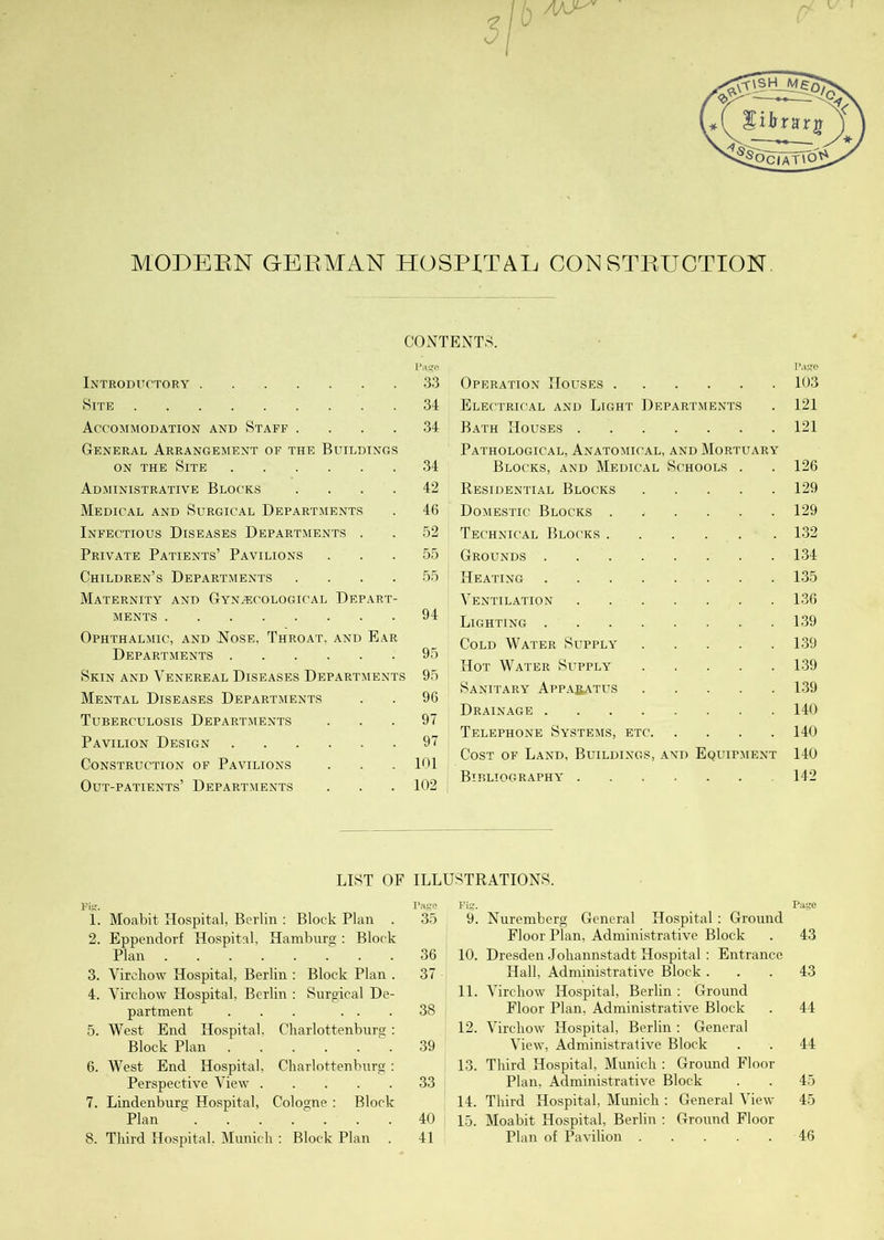 v<£6cTat\o^ MODERN GERMAN HOSPITAL CONSTRUCTION CONTENTS. Introductory 33 Site 34 Accommodation and Staff .... 34 General Arrangement of the Buildings on the Site 34 Administrative Blocks .... 42 Medical and Surgical Departments . 46 Infectious Diseases Departments . . 52 Private Patients’ Pavilions ... 55 Children’s Departments .... 55 Maternity and Gynecological Depart- ments 94 Ophthalmic, and Nose, Throat, and Ear Departments 95 Skin and Venereal Diseases Departments 95 Mental Diseases Departments . . 96 Tuberculosis Departments ... 97 Pavilion Design 97 Construction of Pavilions . . . 101 Out-patients’ Departments . . . 102 Operation Houses 103 Electrical and Light Departments . 121 Bath Houses 121 Pathological, Anatomical, and Mortuary Blocks, and Medical Schools . . 126 Residential Blocks 129 Domestic Blocks ...... 129 Technical Blocks 132 Grounds 134- Heating 135 Ventilation 136 Lighting 139 Cold Water Supply 139 Hot Water Supply 139 Sanitary Apparatus 139 Drainage 140 Telephone Systems, etc 140 Cost of Land, Buildings, and Equipment 140 Bibliography 142 LIST OF ILLUSTRATIONS. Pig. Page 1. Moabit Hospital, Berlin : Block Plan . 35 2. Eppendorf Hospital, Hamburg : Block Plan 36 3. Virebow Hospital, Berlin : Block Plan . 37 4. Virebow Hospital, Berlin : Surgical De- partment ... ... 38 5. West End Hospital, Charlottenburg : Block Plan 39 6. West End Hospital, Charlottenburg: Perspective View 33 7. Lindenburg Hospital, Cologne : Block Plan . . . . . . .40 8. Third Hospital, Munich : Block Plan . 41 Fig. Page 9. Nuremberg General Hospital : Ground Floor Plan, Administrative Block . 43 10. Dresden Johannstadt Hospital: Entrance Hall, Administrative Block ... 43 11. Virchow Hospital, Berlin : Ground Floor Plan, Administrative Block . 44 12. Virchow Hospital, Berlin : General View, Administrative Block . . 44 13. Third Hospital, Munich : Ground Floor Plan, Administrative Block . . 45 14. Third Hospital, Munich : General View 45 15. Moabit Hospital, Berlin : Ground Floor Plan of Pavilion 46