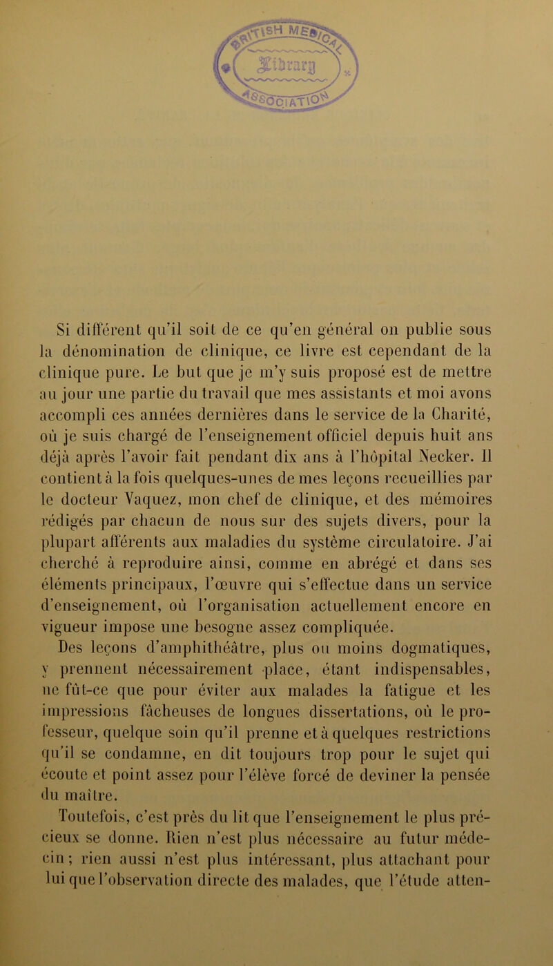 Si différent qu’il soit de ce qu’en général on publie sous la dénomination de clinique, ce livre est cependant de la clinique pure. Le but que je m’y suis proposé est de mettre au jour une partie du travail que mes assistants et moi avons accompli ces années dernières dans le service de la Charité, où je suis chargé de renseignement officiel depuis huit ans déjà après l’avoir fait pendant dix ans à l’hôpital Necker. 11 contient à la fois quelques-unes de mes leçons recueillies par le docteur Vaquez, mon chef de clinique, et des mémoires rédigés par chacun de nous sur des sujets divers, pour la plupart afférents aux maladies du système circulatoire. J’ai cherché à reproduire ainsi, comme en abrégé et dans ses éléments principaux, l’œuvre qui s’effectue dans un service d’enseignement, où l’organisation actuellement encore en vigueur impose une besogne assez compliquée. Des leçons d’amphithéâtre, plus ou moins dogmatiques, y prennent nécessairement place, étant indispensables, ne fùt-ce que pour éviter aux malades la fatigue et les impressions fâcheuses de longues dissertations, où le pro- fesseur, quelque soin qu’il prenne et à quelques restrictions qu’il se condamne, en dit toujours trop pour le sujet qui écoute et point assez pour l’élève forcé de deviner la pensée du maître. Toutefois, c’est près du lit que l’enseignement le plus pré- cieux se donne. Rien n’est plus nécessaire au futur méde- cin; rien aussi n’est plus intéressant, plus attachant pour lui que l’observation directe des malades, que l’étude atten-