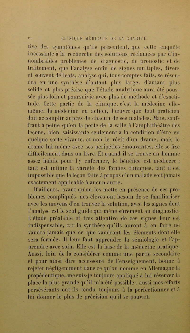 tive des symptômes qu’ils présentent, que cette enquête incessante à la recherche des solutions réclamées par d’in- nombrables problèmes de diagnostic, de pronostic et de traitement, que l’analyse enfin de signes multiples, divers et souvent délicats, analyse qui, tous comptes faits, se résou- dra en une synthèse d’autant plus large, d’autant plus solide et plus précise que l’étude analytique aura été pous- sée plus loin et poursuivie avec plus de méthode et d’exacti- tude. Cette partie de la clinique, c’est la médecine elle- même, la médecine en action, l’œuvre que tout praticien doit accomplir auprès de chacun de ses malades. Mais, souf- frant à peine qu’on la porte de la salle à l’amphithéâtre des leçons, bien saisissante seulement à la condition d’être en quelque sorte vivante, et non le récit d’un drame, mais le drame lui-même avec ses péripéties émouvantes, elle se fixe difficilement dans un livre. Et quand il se trouve un homme assez habile pour l’y enfermer, le bénéfice est médiocre : tant est infinie la variété des formes cliniques, tant il est impossible que la leçon faite à propos d’un malade soit jamais exactement applicable à aucun autre. D’ailleurs, avant qu’on les mette en présence de ces pro- blèmes compliqués, nos élèves ont besoin de se familiariser avec les moyens d’en trouver la solution, avec les signes dont l’analyse est le seul guide qui mène sûrement au diagnostic. L’étude préalable et très attentive de ces signes leur est indispensable, car la synthèse qu’ils auront à en faire ne vaudra jamais que ce que vaudront les éléments dont elle sera formée. Il leur faut apprendre la sémiologie et l’ap- prendre avec soin. Elle est la base de la médecine pratique. Aussi, loin de la considérer comme une partie secondaire et pour ainsi dire accessoire de l’enseignement, bonne à rejeter négligemment dans ce qu’on nomme en Allemagne la propédeutique, me suis-je toujours appliqué à lui réserver la place la plus grande qu’il m’a été possible ; aussi mes efforts persévérants ont-ils tendu toujours à la perfectionner et à lui donner le plus de précision qu’il se pouvait.