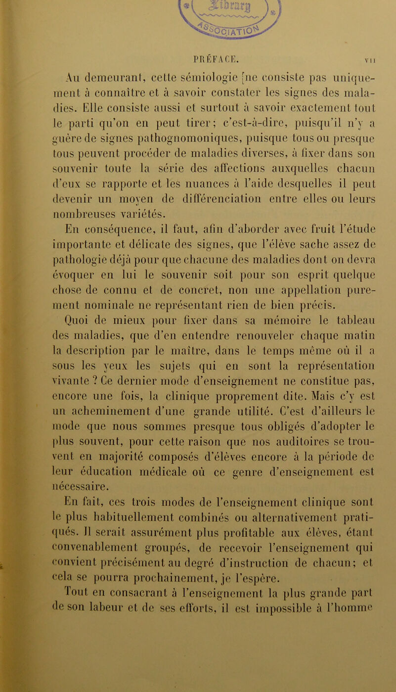 PRÉFACE. Au demeurant, celte sémiologie [uc consiste pas unique- ment à connaître et à savoir constater les signes des mala- dies. Elle consiste aussi et surtout à savoir exactement tout le parti qu’on en peut tirer; c’est-à-dire, puisqu’il n’y a guère de signes pathognomoniques, puisque tous ou presque tous peuvent procéder de maladies diverses, à fixer dans son souvenir toute la série des affections auxquelles chacun d’eux se rapporte et les nuances à l’aide desquelles il peut devenir un moyen de différenciation entre elles ou leurs nombreuses variétés. En conséquence, il faut, afin d’aborder avec fruit l’étude importante et délicate des signes, que l’élève sache assez de pathologie déjà pour que chacune des maladies dont on devra évoquer en lui le souvenir soit pour son esprit quelque chose de connu et de concret, non une appellation pure- ment nominale ne représentant rien de bien précis. Quoi de mieux pour fixer dans sa mémoire le tableau des maladies, que d’en entendre renouveler chaque matin la description par le maître, dans le temps même où il a sous les yeux les sujets qui en sont la représentation vivante ? Ce dernier mode d’enseignement ne constitue pas, encore une fois, la clinique proprement dite. Mais c’y est un acheminement d’une grande utilité. C’est d’ailleurs le mode que nous sommes presque tous obligés d’adopter le plus souvent, pour cette raison que nos auditoires se trou- vent en majorité composés d’élèves encore à la période de leur éducation médicale où ce genre d’enseignement est nécessaire. En fait, ces trois modes de renseignement clinique sont le plus habituellement combinés ou alternativement prati- qués. Il serait assurément plus profitable aux élèves, étant convenablement groupés, de recevoir l’enseignement qui convient précisément au degré d’instruction de chacun; et cela se pourra prochainement, je l’espère. Tout en consacrant à l’enseignement la plus grande part de son labeur et de ses efforts, il est impossible à l’homme