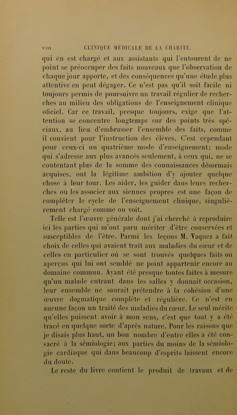 qui cil est charge cl aux assistants qui l'entourent de ne point se préoccuper des faits nouveaux que l’observation de chaque jour apporte, et des conséquences qu’une étude plus attentive en peut dégager. Ce n’est pas qu’il soit facile ni toujours permis de poursuivre un travail régulier de recher- ches au milieu des obligations de l’enseignement clinique oliciel. Car ce travail, presque toujours, exige que l’at- tention se concentre longtemps sur des points très spé- ciaux, au lieu d’embrasser l’ensemble des faits, comme il convient pour l’instruction des élèves. C’est cependant pour ceux-ci un quatrième mode d’enseignement; mode qui s’adresse aux plus avancés seulement, à ceux qui, ne se contentant plus de la somme des connaissances désormais acquises, ont la légitime ambition d’y ajouter quelque chose à leur tour. Les aider, les guider dans leurs recher- ches ou les associer aux siennes propres est une façon de compléter le cycle de l’enseignement clinique, singuliè- rement chargé comme on voit. Telle est l’œuvre générale dont j’ai cherché à reproduire ici les parties qui m’ont paru mériter d’être conservées et susceptibles de l’être. Parmi les leçons M. Vaquez a fait choix de celles qui avaient trait aux maladies du cœur et de celles en particulier où se sont trouvés quelques faits ou aperçus qui lui ont semblé ne point appartenir encore au domaine commun. Ayant été presque toutes faites à mesure qu’un malade entrant dans les salles y donnait occasion, leur ensemble ne saurait prétendre à la cohésion d’une œuvre dogmatique complète et régulière. Ce n’est en aucune façon un traité des maladies du cœur. Le seul mérite qu’elles puissent avoir à mon sens, c’est que tout y a été tracé en quelque sorte d’après nature. Pour les raisons que je disais plus haut, un bon nombre d’entre elles a été con- sacré à la sémiologie; aux parties du moins de la sémiolo- gie cardiaque qui dans beaucoup d’esprits laissent encore du doute. Le reste du livre contient le produit de travaux et de