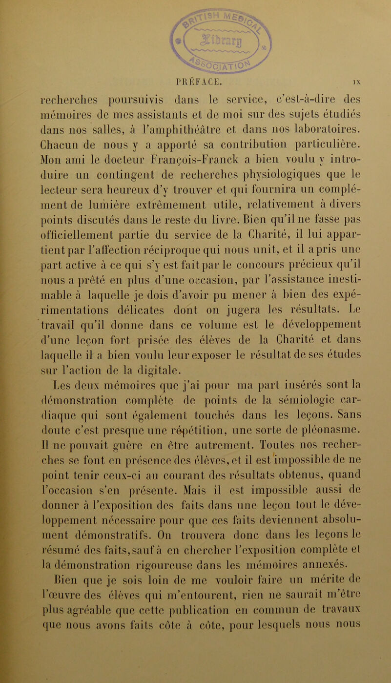 recherches poursuivis dans le service, c’est-à-dire des mémoires de mes assistants et de moi sur des sujets étudiés dans nos salles, à l’amphithéâtre et dans nos laboratoires. Chacun de nous y a apporté sa contribution particulière. Mon ami le docteur François-Franck a bien voulu y intro- duire un contingent de recherches physiologiques que le lecteur sera heureux d’y trouver et qui fournira un complé- ment de lumière extrêmement utile, relativement à divers points discutés dans le reste du livre. Bien qu’il ne fasse pas officiellement partie du service de la Charité, il lui appar- tient par l’affection réciproque qui nous unit, et il a pris une part active à ce qui s’y est fait par le concours précieux qu’il nous a prêté en plus d’une occasion, par l’assistance inesti- mable à laquelle je dois d’avoir pu mener à bien des expé- rimentations délicates dont on jugera les résultats. Le travail qu’il donne dans ce volume est le développement d’une leçon fort prisée des élèves de la Charité et dans laquelle il a bien voulu leur exposer le résultat de ses études sur l’aclion de la digitale. Les deux mémoires que j’ai pour ma part insérés sont la démonstration complète de points de la sémiologie car- diaque qui sont également touchés dans les leçons. Sans doute c’est presque une répétition, une sorte de pléonasme. 11 ne pouvait guère en être autrement. Toutes nos recher- ches se font en présence des élèves, et il est impossible de ne point tenir ceux-ci au courant des résultats obtenus, quand l’occasion s’en présente. Mais il est impossible aussi de donner à l’exposition des faits dans une leçon tout le déve- loppement nécessaire pour que ces faits deviennent absolu- ment démonstratifs. On trouvera donc dans les leçons le résumé des faits, sauf à en chercher l’exposition complète et la démonstration rigoureuse dans les mémoires annexés. Bien que je sois loin de me vouloir faire un mérite de l’œuvre des élèves qui m’entourent, rien ne saurait m’être plus agréable que cette publication en commun de travaux que nous avons faits côte à côte, pour lesquels nous nous