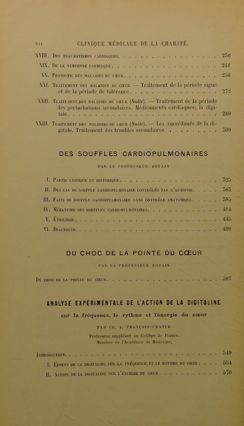 XV11I. Des traumatismes cardiaques 230 XIX. De la symphyse cardiaque 241 XX. PRONOSTIC DES MALADIES DU CŒUR 236 XXI. Traitement des maladies du cœur. — Traitement de la période aiguë et de la période de tolérance 272 XXII. Traitement des maladies du cœur (Suite). — Traitement de la période des perturbations secondaires. Médicaments cardiaques; la digi- tale 289 XXIII. Traitement des maladies du cœur (Suite). — Les succédanés de la di- gitale. Traitement des troubles secondaires 309 DES SOUFFLES CA R DI O PU LM O N AI R ES PAR LE PROFESSEUR POTAIN I. Partie critique et historique 325 II. Des cas de souffle cardiopulmonaire contrôlés par l’autopsie 565 III. Faits de souffle cardiopulmonaire sans contrôle anatomique 583 IV. Mécanisme des souffles cardiopulmonaires 414 V. Étiologie 445 VI. Diagnostic 490 DU CHOC DE LA POINTE DU CŒUR PAR LE PROFESSEUR POTAIN Du CHOC DE LA POINTE DU CŒUR 507 ANALYSE EXPÉRIMENTALE DE L’ACTION DE LA DIGITALINE sur la fréquence, le rythme et l'énergie du cœur PAR Cil. A. FRANÇOIS-FRANCK Professeur suppléant au Collège de France. Membre de l’Académie de Médecine. Introduction ,)i‘^ I. Effets de la digitaline sur la fréquence et le rythme du cœur .... 554 II. Action de la digitaline sur l’énergie du cœur 570