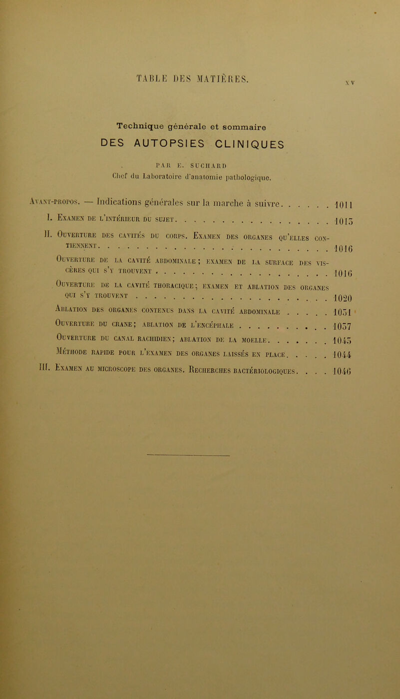 Technique générale et sommaire DES AUTOPSIES CLINIQUES PAIl E. SUCIIARD Chef du Laboratoire d'anatomie pathologique. Avant-propos. — Indications générales sur la marche à suivre 1011 I. Examen de l’intérieur du sujet 10 [3 II. Ouverture des cavités du corps. Examen des organes quelles con- tiennent a 0 j 0 Ouverture de la cavité abdominale ; examen de la surface des vis- cères qui S’y TROUVENT « . |0jo Ouverture de la cavité thoracique; examen et ablation des organes qui s’y trouvent 1020 Ablation des organes contenus dans la cavité abdominale . . . . .1051 Ouverture du crâne; ablation de l’encéphale _ 1057 Ouverture du canal rachidien; ablation de la moelle 1045 Méthode rapide pour l’examen des organes laissés en place. .... 1044 III. Examen au microscope des organes. Recherches bactériologiques. . . . 1040