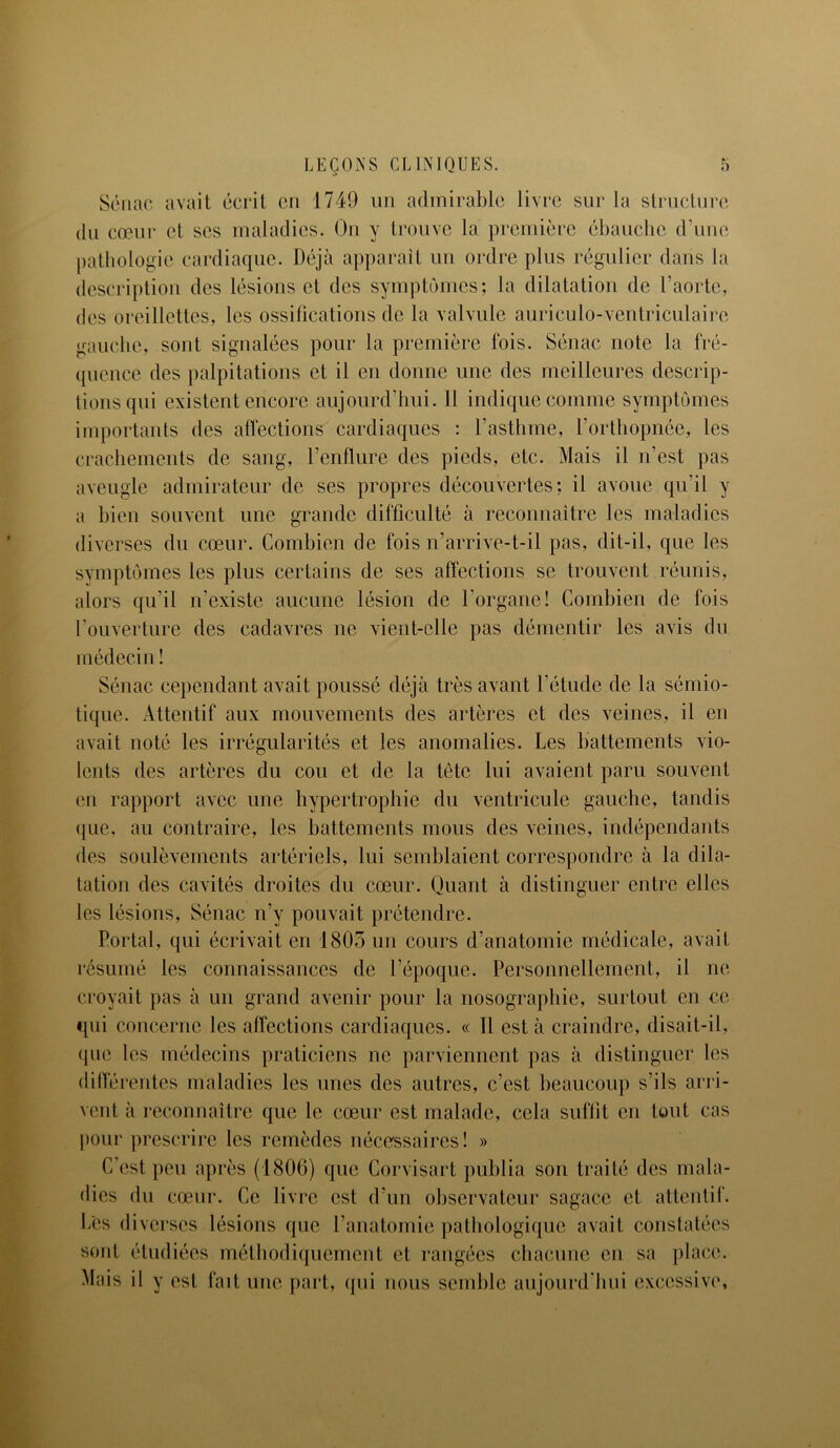 ï Sénac avait écrit on 1749 un admirable livre sur la structure du cœur et ses maladies. On y trouve la première ébauche d’une pathologie cardiaque. Déjà apparaît un ordre plus régulier dans la description des lésions et des symptômes; la dilatation de l’aorte, des oreillettes, les ossifications de la valvule auriculo-ventriculaire gauche, sont signalées pour la première fois. Sénac note la fré- quence des palpitations et il en donne une des meilleures descrip- tions qui existent encore aujourd’hui. Il indique comme symptômes importants des affections cardiaques : l’asthme, l’orthopnée, les crachements de sang, l’enflure des pieds, etc. Mais il n’est pas aveugle admirateur de scs propres découvertes; il avoue qu’il y a bien souvent une grande difficulté à reconnaître les maladies diverses du cœur. Combien de fois n’arrive-t-il pas, dit-il, que les symptômes les plus certains de ses affections se trouvent réunis, alors qu’il n’existe aucune lésion de l’organe! Combien de fois l’ouverture des cadavres ne vient-elle pas démentir les avis du médecin ! Sénac cependant avait poussé déjà très avant l’étude de la sémio- tique. Attentif aux mouvements des artères et des veines, il en avait noté les irrégularités et les anomalies. Les battements vio- lents des artères du cou et de la tête lui avaient paru souvent en rapport avec une hypertrophie du ventricule gauche, tandis <[ue, au contraire, les battements mous des veines, indépendants des soulèvements artériels, lui semblaient correspondre à la dila- tation des cavités droites du cœur. Quant à distinguer entre elles les lésions, Sénac n’v pouvait prétendre. Portai, qui écrivait en 1805 un cours d’anatomie médicale, avait résumé les connaissances de l’époque. Personnellement, il ne croyait pas à un grand avenir pour la nosographie, surtout en ce qui concerne les affections cardiaques. « Il est à craindre, disait-il, que les médecins praticiens ne parviennent pas à distinguer les différentes maladies les unes des autres, c’est beaucoup s’ils arri- vent à reconnaître que le cœur est malade, cela suffit en tout cas pour prescrire les remèdes nécessaires! » C’est peu après (1806) que Corvisart publia son traité des mala- dies du cœur. Ce livre est d’un observateur sagace et attentif. Les diverses lésions que l’anatomie pathologique avait constatées sont étudiées méthodiquement et rangées chacune en sa place. Mais il y est fait une part, qui nous semble aujourd'hui excessive,