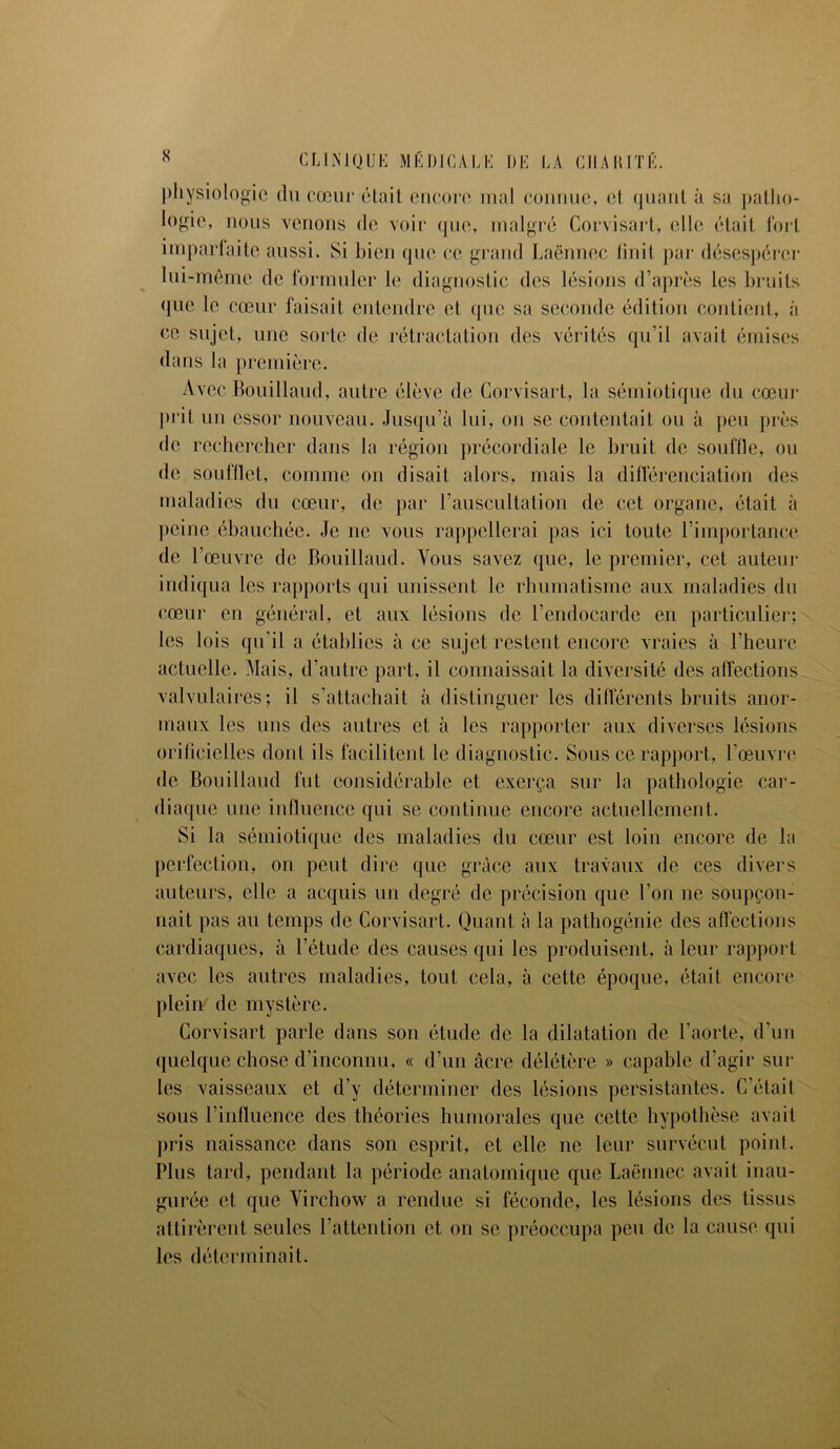physiologie du cœur était encore mal connue, et quant à sa patho- logie, nous venons de voir que, malgré Corvisart, elle était fort imparfaite aussi. Si bien que ce grand Laënnec finit par désespérer lui-même de formuler le diagnostic des lésions d’après les bruits que le cœur faisait entendre et que sa seconde édition contient, à ce sujet, une sorte de rétractation des vérités qu’il avait émises dans la première. Avec Bouillaud, autre élève de Corvisart, la sémiotique du cœur prit un essor nouveau. Jusqu’à lui, ou se contentait ou à peu près de rechercher dans la région précordiale le bruit de souffle, ou de soufflet, comme on disait alors, mais la différenciation des maladies du cœur, de par l’auscultation de cet organe, était à peine ébauchée. Je ne vous rappellerai pas ici toute l’importance de l’œuvre de Bouillaud. Vous savez que, le premier, cet auteur indiqua les rapports qui unissent le rhumatisme aux maladies du cœur en général, et aux lésions de l’endocarde en particulier; les lois qu'il a établies à ce sujet restent encore vraies à l’heure actuelle. Mais, d’autre part, il connaissait la diversité des affections valvulaires; il s’attachait à distinguer les différents bruits anor- maux les uns des autres et à les rapporter aux diverses lésions orificielles dont ils facilitent le diagnostic. Sous ce rapport, l’œuvre de Bouillaud fut considérable et exerça sur la pathologie car- diaque une influence qui se continue encore actuellement. Si la sémiotique des maladies du cœur est loin encore de la perfection, on peut dire que grâce aux travaux de ces divers auteurs, elle a acquis un degré de précision que l’on ne soupçon- nait pas au temps de Corvisart. Quant à la pathogénie des affections cardiaques, à l’étude des causes qui les produisent, à leur rapport avec les autres maladies, tout cela, à cette époque, était encore plein de mystère. Corvisart parle dans son étude de la dilatation de l’aorte, d’un quelque chose d’inconnu, « d’un âcre délétère » capable d’agir sui- tes vaisseaux et d’y déterminer des lésions persistantes. C’était sous l’influence des théories humorales que cette hypothèse avait pris naissance dans son esprit, et elle ne leur survécut point. Plus tard, pendant la période anatomique que Laënnec avait inau- gurée et que Virchow a rendue si féconde, les lésions des tissus attirèrent seules l’attention et on se préoccupa peu de la cause qui les déterminait.