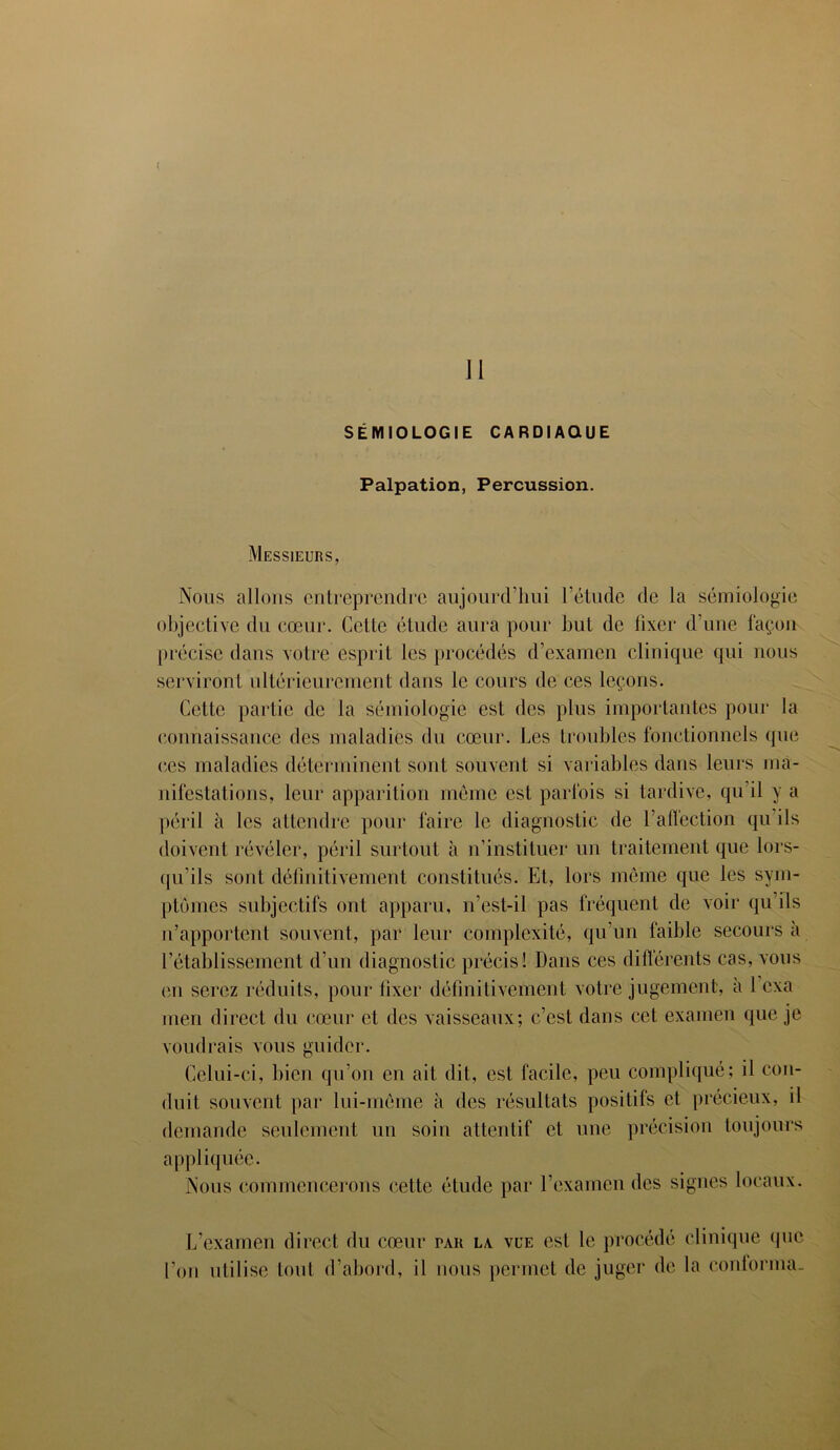 SÉMIOLOGIE CARDIAQUE Palpation, Percussion. Messieurs, Nous allons entreprendre aujourd’hui l’étude de la sémiologie objective du cœur. Cctle étude aura pour but de fixer d’une façon précise dans votre esprit les procédés d’examen clinique qui nous serviront ultérieurement dans le cours de ces leçons. Cette partie de la sémiologie est des plus importantes pour la connaissance des maladies du cœur. Les troubles fonctionnels que ces maladies déterminent sont souvent si variables dans leurs ma- nifestations, leur apparition meme est parfois si tardive, qu il y a péril à les attendre pour faire le diagnostic de l’affection qu ils doivent révéler, péril surtout à n’instituer un traitement que lors- qu’ils sont définitivement constitués. Et, lors même que les sym- ptômes subjectifs ont apparu, n’est-il pas fréquent de voir qu’ils n’apportent souvent, par leur complexité, qu’un faible secours à l’établissement d’un diagnostic précis! Dans ces differents cas, vous en serez réduits, pour fixer définitivement votre jugement, a 1 cxa men direct du cœur et des vaisseaux; c’est dans cet examen que je voudrais vous guider. Celui-ci, bien qu’on en ait dit, est facile, peu compliqué; il con- duit souvent par lui-même à des résultats positifs et précieux, il demande seulement un soin attentif et une précision toujours appliquée. Nous commencerons cette étude par l’examen des signes locaux. L’examen direct du cœur tau la vue est le procédé clinique que l’on utilise tout d’abord, il nous permet de juger de la cordonna.
