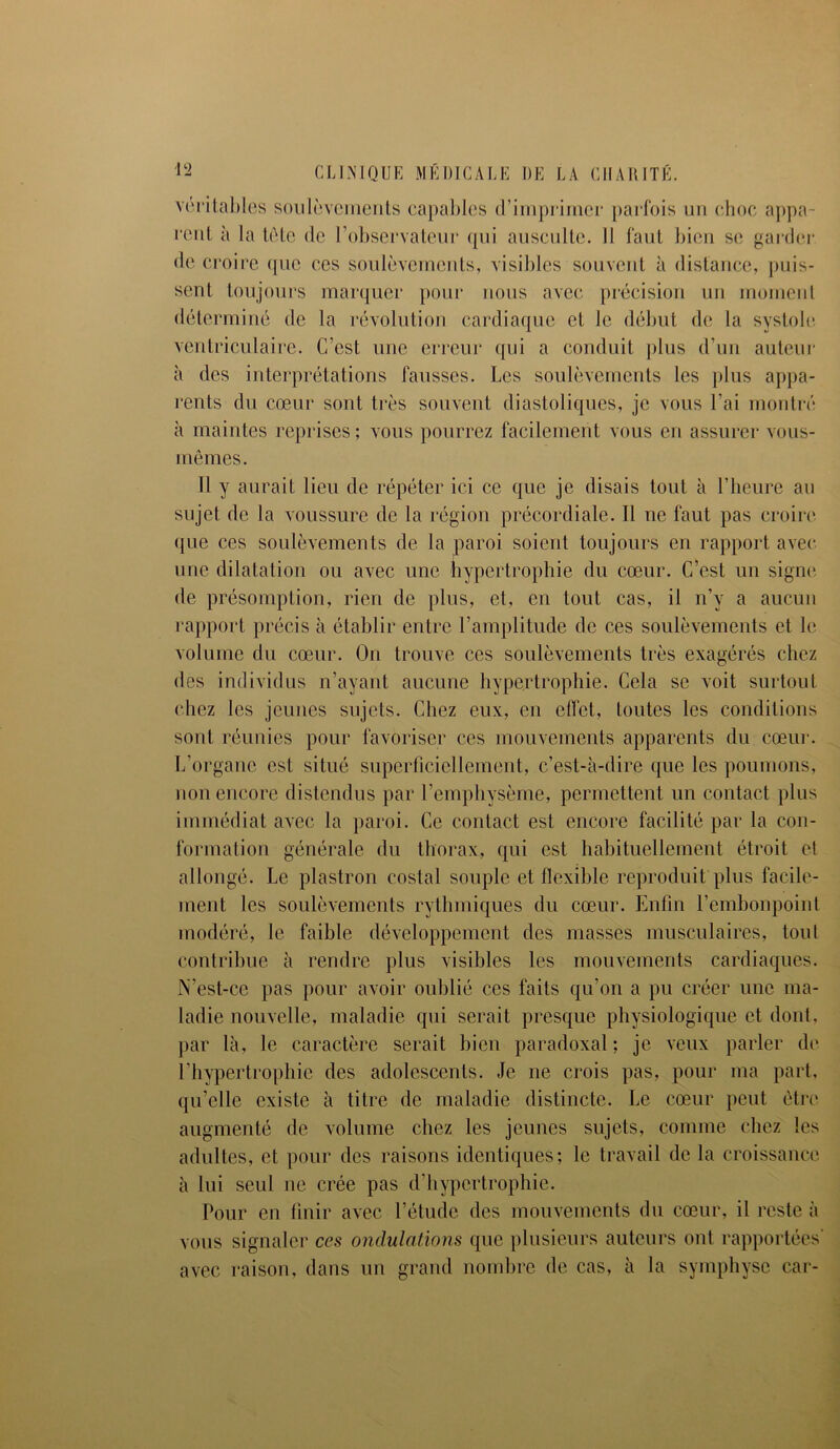 véritables soulèvements capables d’imprimer parfois un choc appa- rent à la tète de l’observateur (pii ausculte. Il faut bien se garder de croire (pic ces soulèvements, visibles souvent à distance, puis- sent toujours marquer pour nous avec précision un moment déterminé de la révolution cardiaque et le début de la systole ventriculaire. C’est une erreur qui a conduit plus d’un auteur à des interprétations fausses. Les soulèvements les plus appa- rents du cœur sont très souvent diastoliques, je vous l’ai montré à maintes reprises ; vous pourrez facilement vous en assurer vous- mêmes. 11 y aurait lieu de répéter ici ce que je disais tout à l’heure au sujet de la voussure de la région précordiale. Il ne faut pas croire que ces soulèvements de la paroi soient toujours en rapport avec une dilatation ou avec une hypertrophie du cœur. C’est un signe de présomption, rien de plus, et, en tout cas, il n’y a aucun rapport précis à établir entre l’amplitude de ces soulèvements et le volume du cœur. On trouve ces soulèvements très exagérés chez des individus n’ayant aucune hypertrophie. Cela se voit surtout chez les jeunes sujets. Chez eux, en effet, toutes les conditions sont réunies pour favoriser ces mouvements apparents du cœur. L’organe est situé superficiellement, c’est-à-dire que les poumons, non encore distendus par l’emphysème, permettent un contact plus immédiat avec la paroi. Ce contact est encore facilité par la con- formation générale du thorax, qui est habituellement étroit et allongé. Le plastron costal souple et flexible reproduit plus facile- ment les soulèvements rythmiques du cœur. Enfin l’embonpoint modéré, le faible développement des masses musculaires, tout contribue à rendre plus visibles les mouvements cardiaques. N’est-ce pas pour avoir oublié ces faits qu’on a pu créer une ma- ladie nouvelle, maladie qui serait presque physiologique et dont, par là, le caractère serait bien paradoxal; je veux parler de l’hypertrophie des adolescents. Je ne crois pas, pour ma part, qu’elle existe à titre de maladie distincte. Le cœur peut être augmenté de volume chez les jeunes sujets, comme chez les adultes, et pour des raisons identiques; le travail de la croissance à lui seul ne crée pas d’hypertrophie. Pour en finir avec l’étude des mouvements du cœur, il reste à vous signaler ces ondulations que plusieurs auteurs ont rapportées avec raison, dans un grand nombre de cas, à la symphyse car-