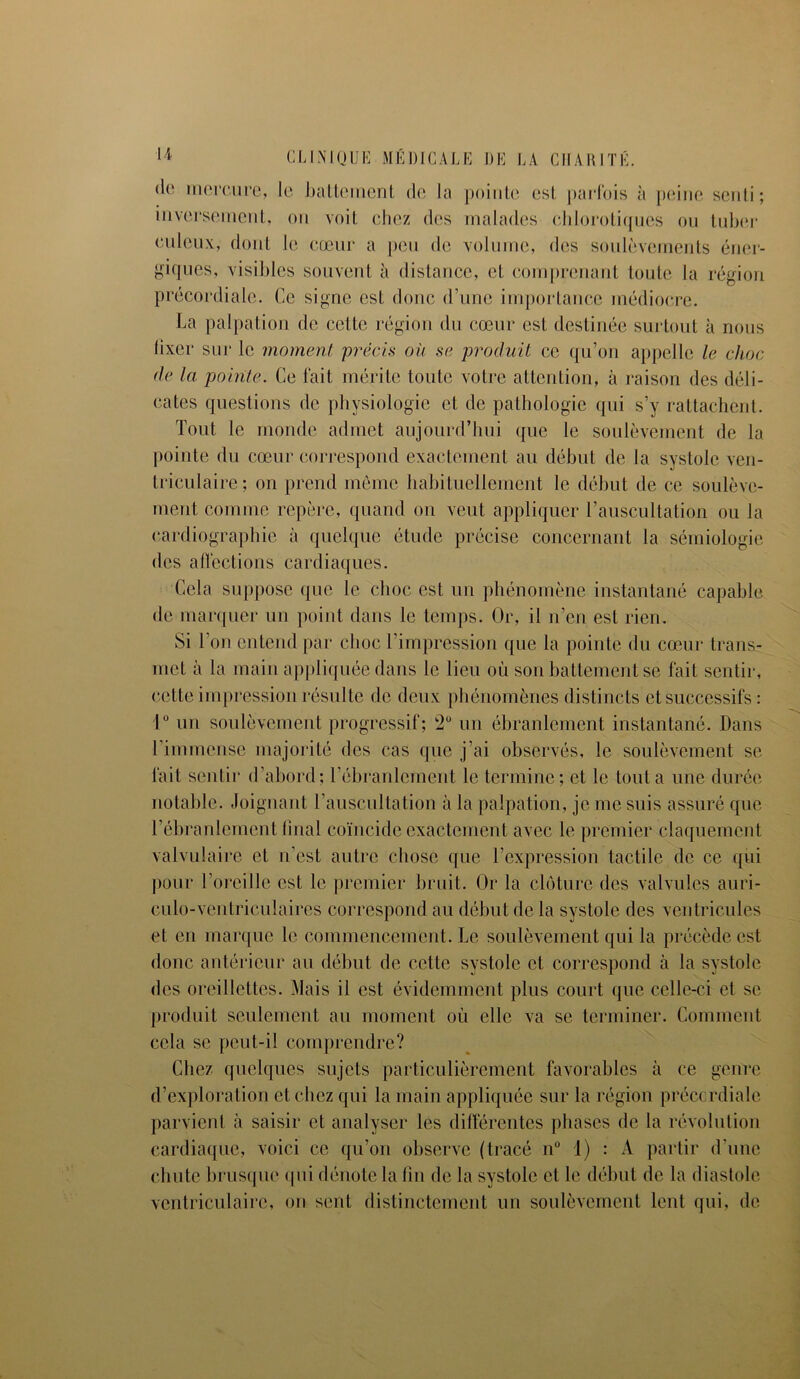 de mercure, le battement de la pointe est parfois à peine senti; inversement, on voit chez des malades chlorotiques ou tubor euleux, dont le cœur a peu de volume, des soulèvements éner- giques, visibles souvent à distance, et comprenant toute la région précordiale. Ce signe est donc d’une importance médiocre. La palpation de cette région du cœur est destinée surtout à nous fixer sur le moment 'précis ou se produit ce qu’on appelle le choc de la pointe. Ce fait mérite toute votre attention, à raison des déli- cates questions de physiologie et de pathologie qui s’y rattachent. Tout le monde admet aujourd’hui que le soulèvement de la pointe du cœur correspond exactement au début de la systole ven- triculaire; on prend même habituellement le début de ce soulève- ment comme repère, quand on veut appliquer l’auscultation ou la cardiographie à quelque étude précise concernant la sémiologie des affections cardiaques. Cela suppose que le choc est un phénomène instantané capable de marquer un point dans le temps. Or, il n’en est rien. Si l’on entend par choc l’impression que la pointe du cœur trans- met à la main appliqiMe dans le lieu où son battement se fait sentir, cette impression résulte de deux phénomènes distincts et successifs : 1° un soulèvement progressif; 2° un ébranlement instantané. Dans l’immense majorité des cas que j’ai observés, le soulèvement se fait sentir d’abord; l’ébranlement le termine; et le tout a une durée notable. Joignant l’auscultation à la palpation, je me suis assuré que T ébranlement final coïncide exactement avec le premier claquement valvulaire et n’est autre chose que l’expression tactile de ce qui pour l’oreille est le premier bruit. Or la clôture des valvules auri- culo-ventriculaires correspond au début de la systole des ventricules et en marque le commencement. Le soulèvement qui la précède est donc antérieur au début de cette systole et correspond à la systole des oreillettes. Mais il est évidemment plus court que celle-ci et se produit seulement au moment où elle va se terminer. Comment cela se peut-il comprendre? Chez quelques sujets particulièrement favorables à ce genre d’exploration et chez qui la main appliquée sur la région précordiale parvient à saisir et analyser les différentes phases de la révolution cardiaque, voici ce qu’on observe (tracé n° 1) : A partir d’une chute brusque qui dénote la lin de la systole et le début de la diastole ventriculaire, ou sent distinctement un soulèvement lent qui, de