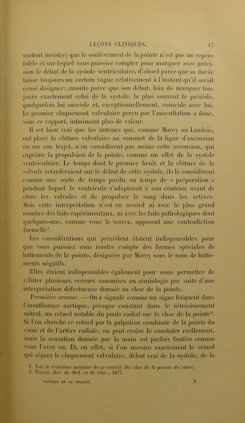surtout insister) que le soulèvement de la pointe n’est pas un repère tidèle et sur lequel vous puissiez compter pour marquer avec préci- sion le début de la systole ventriculaire, d’abord parce que sa durée laisse toujours un certain vague relativement à l’instant qu’il serait censé désigner; ensuite parce que son début, loin de marquer tou- jours exactement celui de la systole, le plus souvent le précède, quelquefois lui succède et, exceptionnellement, coïncide avec lui. Le premier claquement valvulaire perçu par l’auscultation a donc, sous ce rapport, infiniment plus de valeur. 11 est bien vrai que les auteurs qui, comme Marey ou Landois, ont placé la clôture valvulaire au sommet de la ligne d’ascension ou sur son trajet, n’en considèrent pas moins cette ascension, qui exprime la propulsion de la pointe, comme un effet de la systole ventriculaire. Le temps dont le premier bruit et la clôture de la valvule retarderaient sur le début de cette systole, ils le considèrent comme une sorte de temps perdu ou temps de « préparation » pendant lequel le ventricule s’adapterait à son contenu avant de clore les valvules et de propulser le sang dans les artères. Mais cette interprétation n’est en accord ni avec le plus grand nombre des faits expérimentaux, ni avec les faits pathologiques dont quelques-uns, comme vous le verrez, opposent une contradiction formelle1. Les considérations qui précèdent étaient indispensables pour que vous puissiez vous rendre compte des formes spéciales de battements de la pointe, désignées par Marey sous le nom de batte- ments négatifs. Elles étaient indispensables également pour nous permettre de réfuter plusieurs erreurs commises en sémiologie par suite d’une interprétation défectueuse donnée au choc de la pointe. Première erreur. —On a signalé comme un signe fréquent dans l’insuffisance aortique, presque constant dans le rétrécissement mitral, un retard notable du pouls radial sur le choc de la pointe2. Si l’on cherche ce retard par la palpation combinée de la pointe du cœur et de l’artère radiale, on peut croire le constater réellement, mais la sensation donnée par la main est parfois fautive comme vous l’avez vu. Et, en effet, si l’on mesure exactement le retard qui sépare le claquement valvulaire, début vrai de la systole, de la 1- Voir lo troisième mémoire de ce recueil [Du choc de la pointe du cœur). 2. Tripier, Hcv. de Med. et de Chir., 1877. CLINIQUE DE LA CHARITÉ. 2