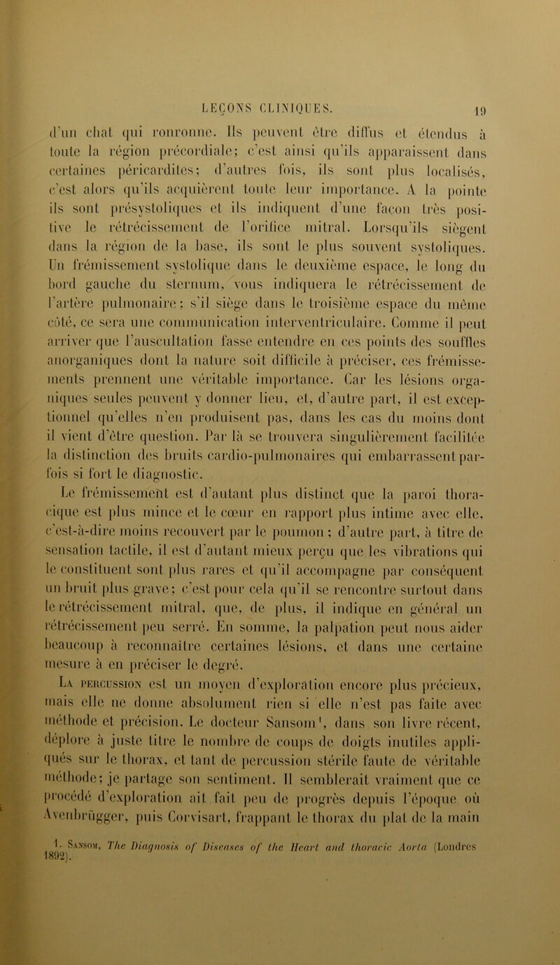 d’un chat qui ronronne. Ils peuvent être diffus et étendus à toute la région précordiale; c’est ainsi qu’ils apparaissent dans certaines péricardites; d’autres fois, ils sont plus localisés, c’est alors qu’ils acquièrent toute leur importance. A la pointe ils sont présysloliques et ils indiquent d’une façon très posi- tive le rétrécissement de l’orifice mitral. Lorsqu’ils siègent dans la région de la base, ils sont le plus souvent systoliques. Un frémissement systolique dans le deuxième espace, le long du bord gauche du sternum, vous indiquera le rétrécissement de l’artère pulmonaire : s’il siège dans le troisième espace du même coté, ce sera une communication interventriculaire. Comme il peut arriver que l’auscultation fasse entendre en ces points des souffles anorganiques dont la nature soit difficile à préciser, ces frémisse- ments prennent une véritable importance. Car les lésions orga- niques seules peuvent y donner lieu, et, d’autre part, il est excep- tionnel qu’elles n’en produisent pas, dans les cas du moins dont il vient d’être question. Par là se trouvera singulièrement facilitée la distinction des bruits cardio-pulmonaires qui embarrassent par- fois si fort le diagnostic. Le frémissement est d’autant plus distinct que la paroi thora- cique est plus mince et le cœur en rapport plus intime avec elle, c’est-à-dire moins recouvert par le poumon ; d’autre part, à titre de sensation tactile, il est d’autant mieux perçu que les vibrations qui le constituent sont plus rares et qu’il accompagne par conséquent un bruit plus grave; c’est pour cela qu’il se rencontre surtout dans le rétrécissement mitral, que, de plus, il indique en général un rétrécissement peu serré. En somme, la palpation peut nous aider beaucoup à reconnaître certaines lésions, et dans une certaine mesure à en préciser le degré. La percussion est un moyen d’exploration encore plus précieux, mais elle ne donne absolument rien si elle n’est pas faite avec méthode et précision. Le docteur Sansom1, dans son livre récent, déplore à juste titre le nombre de coups de doigts inutiles appli- qués sur le thorax, et tant de percussion stérile faute de véritable méthode; je partage son sentiment. 11 semblerait vraiment que ce procédé d’exploration ait fait peu de progrès depuis l’époque où Avenbrügger, puis Corvisart, frappant le thorax du plat de la main 1. Sansom, The Diaanosis of Diseuses of lhe Heurt and thoracic Aorla (Londres 1892). '