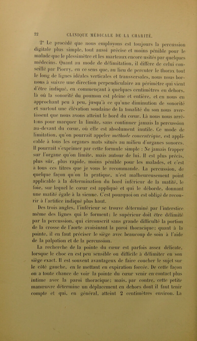 2U Le procédé que nous employons es! toujours la percussion digitale plus simple, tout aussi précise et moins pénible pour le malade que le plessimètre et les marteaux encore usités par quelques médecins. Quant au mode de délimitation, il diffère de celui con- seillé par Piorry, en ce sens que, au lieu de percuter le thorax tout l(‘ long de lignes idéales verticales et transversales, nous nous bor- nons a suivre une direction perpendiculaire au périmètre qui vient (1 être indiqué, eu commençant à quelques centimètres en dehors, là où la sonorité du poumon est pleine et entière, et en nous eu approchant peu a peu, jusqu’à ce qu’une diminution de sonorité et surtout une élévation soudaine de la tonalité du son nous aver- tissent que nous avons atteint le bord du cœur. Là nous nous arrê- tons pour marquer la limite, sans continuer jamais la percussion au-devant du cœur, où elle est absolument inutile. Ce mode de limitation, qu’on pourrait appeler méthode concentrique, est appli- cable a tous les organes mats situés au milieu d’organes sonores. Il pourrait s’exprimer par cette formule simple : Ne jamais frapper sur l’organe qu’on limite, mais autour de lui. 11 est plus précis, plus sûr, plus rapide, moins pénible pour les malades, et c’est a tous ces titres que je vous le recommande. La percussion, de quelque façon qu’on la pratique, n’est malheureusement point applicable à la détermination du bord inférieur de la matité, le foie, sur lequel le cœur est appliqué et qui le déborde, donnant une matité égale à la sienne. C’est pourquoi on est obligé de recou- rir à l’artifice indiqué plus haut. Des trois angles, l’inférieur se trouve déterminé par l’interstice. même des lignes qui le forment; le supérieur doit être délimité par la percussion, qui circonscrit sans grande difficulté la portion de la crosse de l’aorte avoisinant la paroi thoracique; quant à la pointe, il en faut préciser le siège avec beaucoup de soin à l’aide de la palpation et de la percussion. La recherche de la pointe du cœur est parfois assez délicate, lorsque le choc en est peu sensible ou difficile à délimiter en son siège exact. Il est souvent avantageux de faire coucher le sujet sui- te côté gauche, en le mettant en expiration forcée. De cette façon on a toute chance de voir la pointe du cœur venir èïr contact plus intime avec la paroi thoracique; mais, par contre, cette petit»' manœuvre détermine un déplacement en dehors dont il faut tenir compte et qui, en général, atteint 2 centimètres environ. La