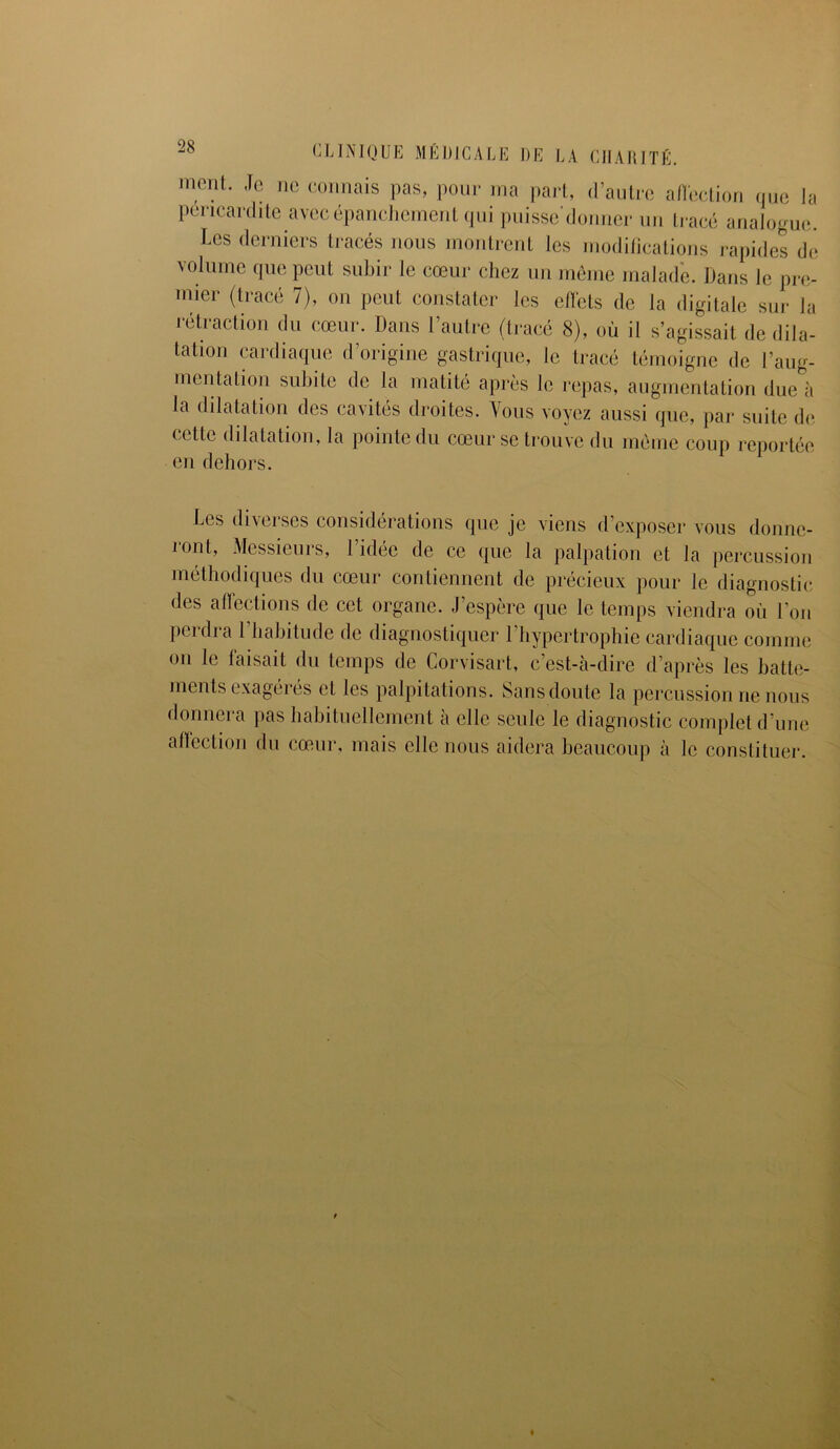 ment. Je ne connais pas, pour ma part, d’autre affection que la péricardite avec épanchement qui puisse'donner un tracé analogue. Les derniers tracés nous montrent les modifications rapides de volume que peut subir le cœur chez un môme malade. Dans le pre- mier (tracé 7), on peut constater les effets de la digitale sur la rétraction du cœur. Dans l’autre (tracé 8), où il s’agissait de dila- tation cardiaque d’origine gastrique, le tracé témoigne de l’aug- mentation subite de la matité après le repas, augmentation due à la dilatation des cavités droites. Vous voyez aussi que, par suite de cette dilatation, la pointe du cœur se trouve du même coup reportée en dehors. Les diverses considérations que je viens d’exposer vous donne- ront, Messieurs, l’idée de ce que la palpation et la percussion méthodiques du cœur contiennent de précieux pour le diagnostic des affections de cet organe. J’espère que le temps viendra où l’on perdra 1 habitude de diagnostiquer l’hypertrophie cardiaque comme on le faisait du temps de Corvisart, c’est-à-dire d’après les batte- ments exagérés et les palpitations. Sans doute la percussion ne nous donnera pas habituellement à elle seule le diagnostic complet d’une affection du cœur, mais elle nous aidera beaucoup à le constituer.