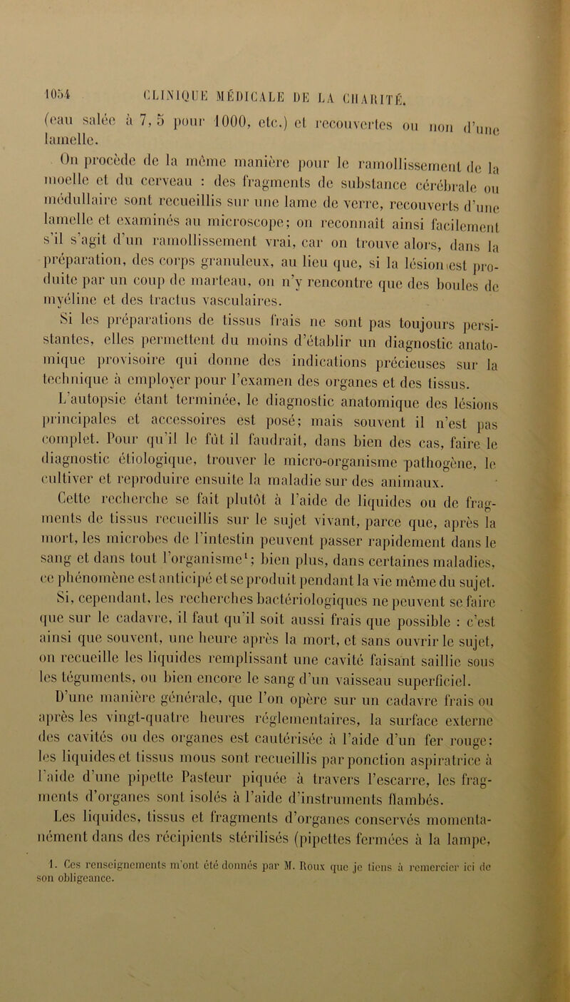 (eau salée à 7,5 pour 1000, etc.) el recouvertes ou non lamelle. On procède de la meme manière pour le ramollissement de la moelle et du cerveau : des fragments de substance cérébrale ou médullaire sont recueillis sur une lame de verre, recouverts d’une lamelle et examinés au microscope; on reconnaît ainsi facilement s’il s’agit d’un ramollissement vrai, car on trouve alors, dans la préparation, des corps granuleux, au lieu que, si la lésion .est pro- duite par un coup de marteau, on n’y rencontre que des boules de myéline et des tractus vasculaires. Si les préparations de tissus frais ne sont pas toujours persi- stantes, elles permettent du moins d’établir un diagnostic anato- mique provisoire qui donne des indications précieuses sur la technique à employer pour l’examen des organes et des tissus. L’autopsie étant terminée, le diagnostic anatomique des lésions principales et accessoires est posé; mais souvent il n’est pas complet. Pour qu’il le fût il faudrait, dans bien des cas, faire le diagnostic étiologique, trouver le micro-organisme pathogène, le cultiver et reproduire ensuite la maladie sur des animaux. Cette recherche se fait plutôt à l’aide de liquides ou de frag- ments de tissus recueillis sur le sujet vivant, parce que, après la mort, les microbes de l’intestin peuvent passer rapidement dans le sang et dans tout l’organisme1; bien plus, dans certaines maladies, ce phénomène est anticipé et se produit pendant la vie même du sujet. Si, cependant, les recherches bactériologiques ne peuvent se faire que sur le cadavre, il faut qu’il soit aussi frais que possible : c’est ainsi que souvent, une heure après la mort, et sans ouvrir le sujet, on recueille les liquides remplissant une cavité faisant saillie sous les téguments, ou bien encore le sang d’un vaisseau superficiel. D une manière générale, que l’on opère sur un cadavre frais ou après les vingt-quatre heures réglementaires, la surface externe des cavités ou des organes est cautérisée à l’aide d’un fer rouge; les liquides et tissus mous sont recueillis par ponction aspiratrice à l’aide d’une pipette Pasteur piquée à travers l’escarre, les frag- ments d’organes sont isolés à l’aide d’instruments flambés. Les liquides, tissus et fragments d’organes conservés momenta- nément dans des récipients stérilisés (pipettes fermées à la lampe, I. Ces renseignements m’ont été donnés par M. Roux que je tiens à remercier ici de son obligeance.