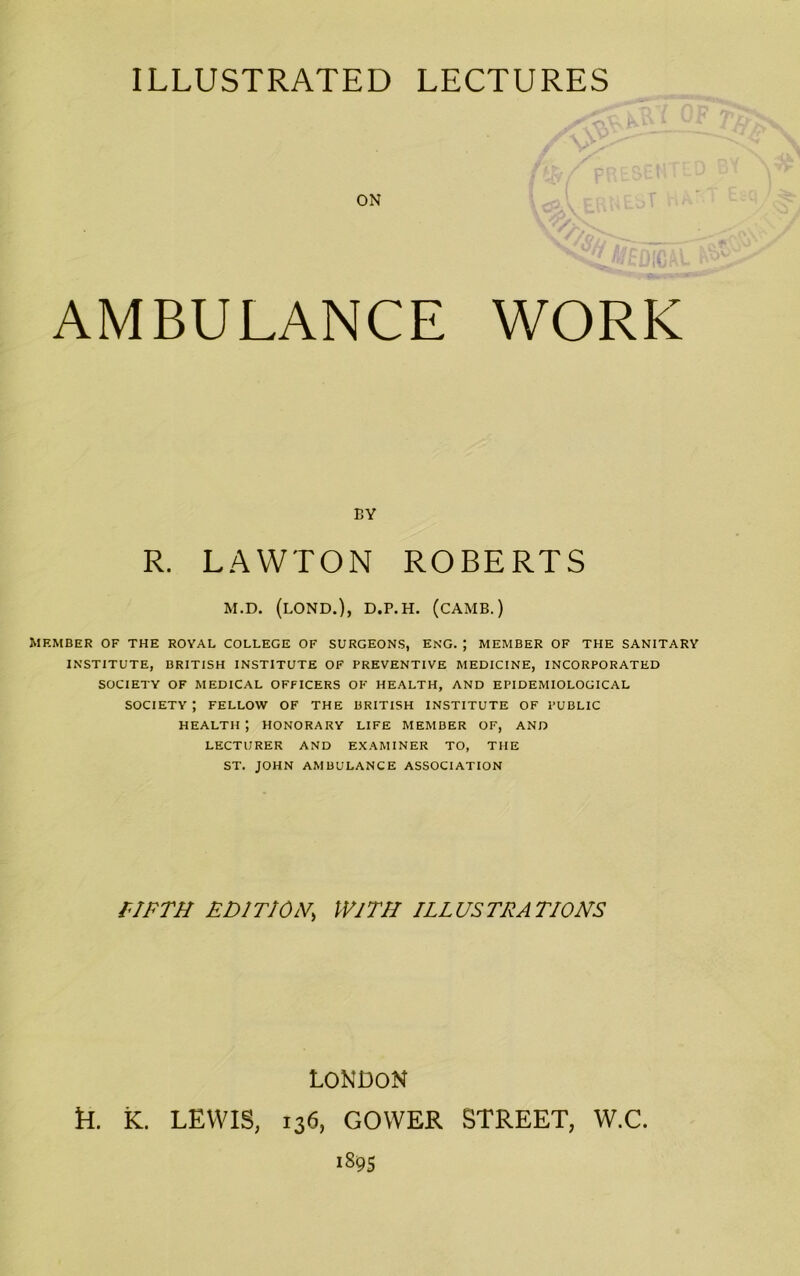 ON AMBULANCE WORK Member of the royal college of surgeons, eng. ; member of the sanitary INSTITUTE, BRITISH INSTITUTE OF PREVENTIVE MEDICINE, INCORPORATED SOCIETY OF MEDICAL OFFICERS OF HEALTH, AND EPIDEMIOLOGICAL SOCIETY; FELLOW OF THE BRITISH INSTITUTE OF PUBLIC HEALTH ; HONORARY LIFE MEMBER OF, AND LECTURER AND EXAMINER TO, THE ST. JOHN AMBULANCE ASSOCIATION BY R. LAWTON M.D. (LOND.), D.P.H. (CAMB.) FIFTH EDIT!OH, WITH ILLUSTRATIONS LONDON R. K. LEWIS, 136, GOWER STREET, W.C.