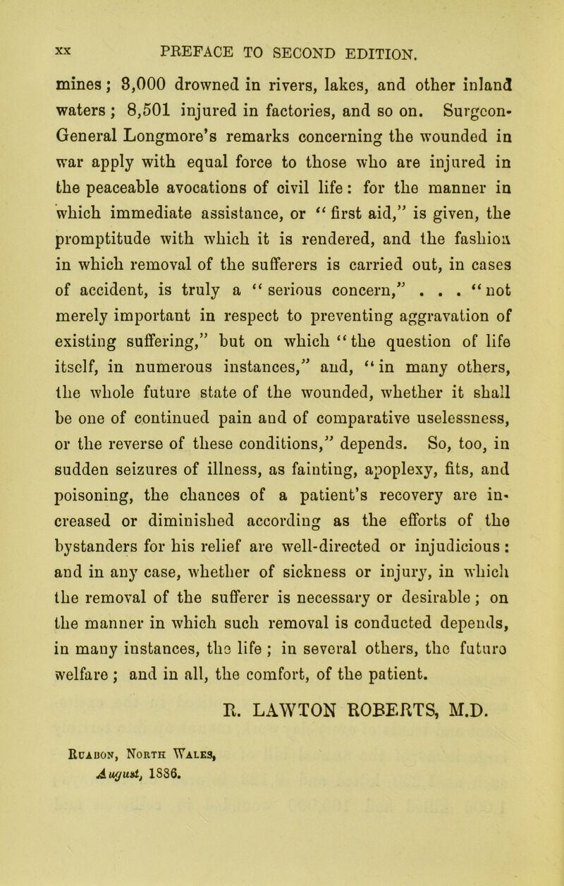 mines; 8,000 drowned in rivers, lakes, and other inland waters ; 8,501 injured in factories, and so on. Surgeon- General Longmore’s remarks concerning the wounded in war apply with equal force to those who are injured in the peaceable avocations of civil life: for the manner in which immediate assistance, or “ first aid,” is given, the promptitude with which it is rendered, and the fashion in which removal of the sufferers is carried out, in cases of accident, is truly a “serious concern,” . . . “not merely important in respect to preventing aggravation of existing suffering,” but on which “the question of life itself, in numerous instances,” and, “in many others, the whole future state of the wounded, whether it shall he one of continued pain and of comparative uselessness, or the reverse of these conditions,” depends. So, too, in sudden seizures of illness, as fainting, apoplexy, fits, and poisoning, the chances of a patient’s recovery are in- creased or diminished according as the efforts of the bystanders for his relief are well-directed or injudicious : and in any case, whether of sickness or injury, in which the removal of the sufferer is necessary or desirable; on the manner in which such removal is conducted depends, in many instances, the life ; in several others, the futuro welfare ; and in all, the comfort, of the patient. R. LAWTON ROBERTS, M.D. ItcAiiON, Norte Wales, August, 1SS6.