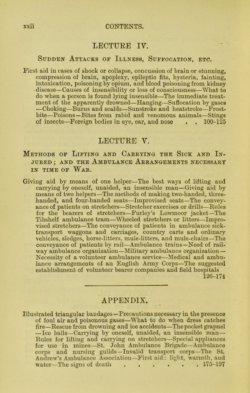 LECTURE IV. Sudden Attacks of Illness, Suffocation, etc. First aid in cases of shock or collapse, concussion of brain or stunning, compression of brain, apoplexy, epileptic fits, hysteria, fainting, intoxication, poisoning by opium, and blood poisoning from kidney disease—Causes of insensibility or loss of consciousness—What to do when a person is found lying insensible—The immediate treat- ment of the apparently drowned—Hanging—Suffocation by gases —Choking—Burns and scalds—Sunstroke and heatstroke—Frost- bite—Poisons—Bites from rabid and venomous animals—Stings of insects—Foreign bodies in eye, ear, and nose . . 100-125 LECTURE V. Methods of Lifting and Carrying the Sick and In- jured ; and the Ambulance Arrangements necessary in time of War. Giving aid by means of one helper—The best ways of lifting and carrying by oneself, unaided, an insensible man—Giving aid by means of two helpers—The methods of making two-handed, three- handed, and four-handed seats—Improvised seats—The convey- ance of patients on stretchers—Stretcher exercises or drills—Rules for the bearers of stretchers—Furley’s Lowmoor jacket—The Tibshelf ambulance tram—Wheeled stretchers or litters—Impro- vised stretchers—The conveyance of patients in ambulance sick- transport waggons and carriages, country carts and ordinary vehicles, sledges, horse-litters, mule-litters, and mule-chairs—The conveyance of patients by rail—Ambulance trains—Need of rail- way ambulance organization—Military ambulance organization— Necessity of a volunteer ambulance service—Medical and ambu- lance arrangements of an English Army Corps—The suggested establishment of volunteer bearer companies and field hospitals 126-174 APPENDIX. Illustrated triangular bandages—Precautions necessary in the presence of foul air and poisonous gases—What to do when dress catches fire—Rescue from drowning and ice accidents—The pocket grapnel —Ice balls—Carrying by oneself, unaided, an insensible man— Rules for lifting and carrying on stretchers—Special appliances for use in mines—St. John Ambulance Brigade—Ambulance corps and nursing guilds —Invalid transport corps—The St. Andrew’s Ambulance Association—First aid : light, warmth, and water—The signs of death 175-197