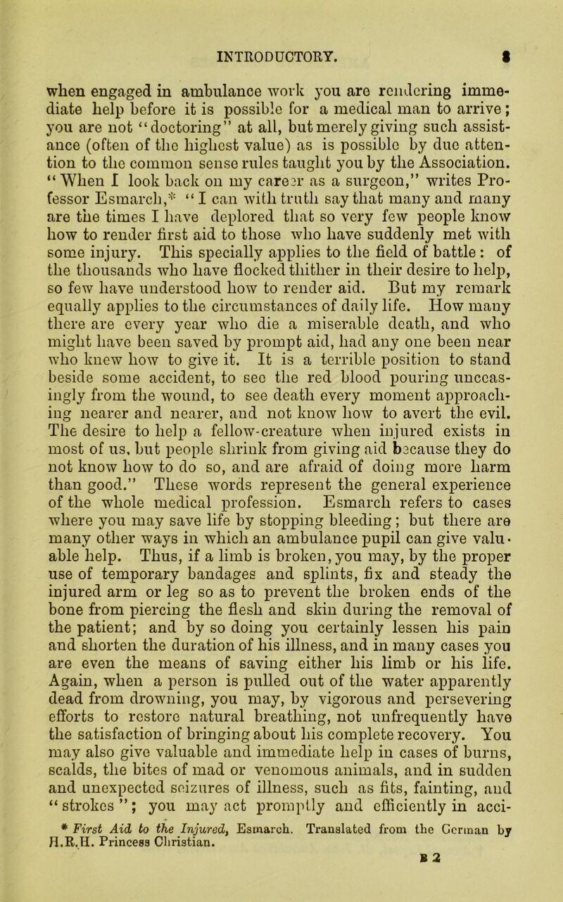 when engaged in ambulance work you are rendering imme- diate help before it is possible for a medical man to arrive; you are not “doctoring” at all, but merely giving such assist- ance (often of the highest value) as is possible by due atten- tion to the common sense rules taught you by the Association. “When I look back on my career as a surgeon,” writes Pro- fessor Esmarch,* “ I can with truth say that many and many are the times I have deplored that so very few people know how to render first aid to those who have suddenly met with some injury. This specially applies to the field of battle : of the thousands who have flocked thither in their desire to help, so few have understood how to render aid. But my remark equally applies to the circumstances of daily life. How many there are every year who die a miserable death, and who might have been saved by prompt aid, had any one been near who knew how to give it. It is a terrible position to stand beside some accident, to sec the red blood pouring unceas- ingly from the wound, to see death every moment approach- ing nearer and nearer, and not know how to avert the evil. The desire to help a fellow-creature when injured exists in most of us, but people shrink from giving aid because they do not know how to do so, and are afraid of doing more harm than good.” These words represent the general experience of the whole medical profession. Esmarch refers to cases where you may save life by stopping bleeding; but there are many other ways in which an ambulance pupil can give valu- able help. Thus, if a limb is broken, you may, by the proper use of temporary bandages and splints, fix and steady the injured arm or leg so as to prevent the broken ends of the bone from piercing the flesh and skin during the removal of the patient; and by so doing you certainly lessen his pain and shorten the duration of his illness, and in many cases you are even the means of saving either his limb or his life. Again, when a person is pulled out of the water apparently dead from drowning, you may, by vigorous and persevering efforts to restore natural breathing, not unfrequently have the satisfaction of bringing about his complete recovery. You may also give valuable and immediate help in cases of burns, scalds, the bites of mad or venomous animals, and in sudden and unexpected seizures of illness, such as fits, fainting, and “ strokes ”; you may act promptly and efficiently in acci- * First Aid to the Injured, Esmarch. Translated from the German by H.R.H. Princess Christian.