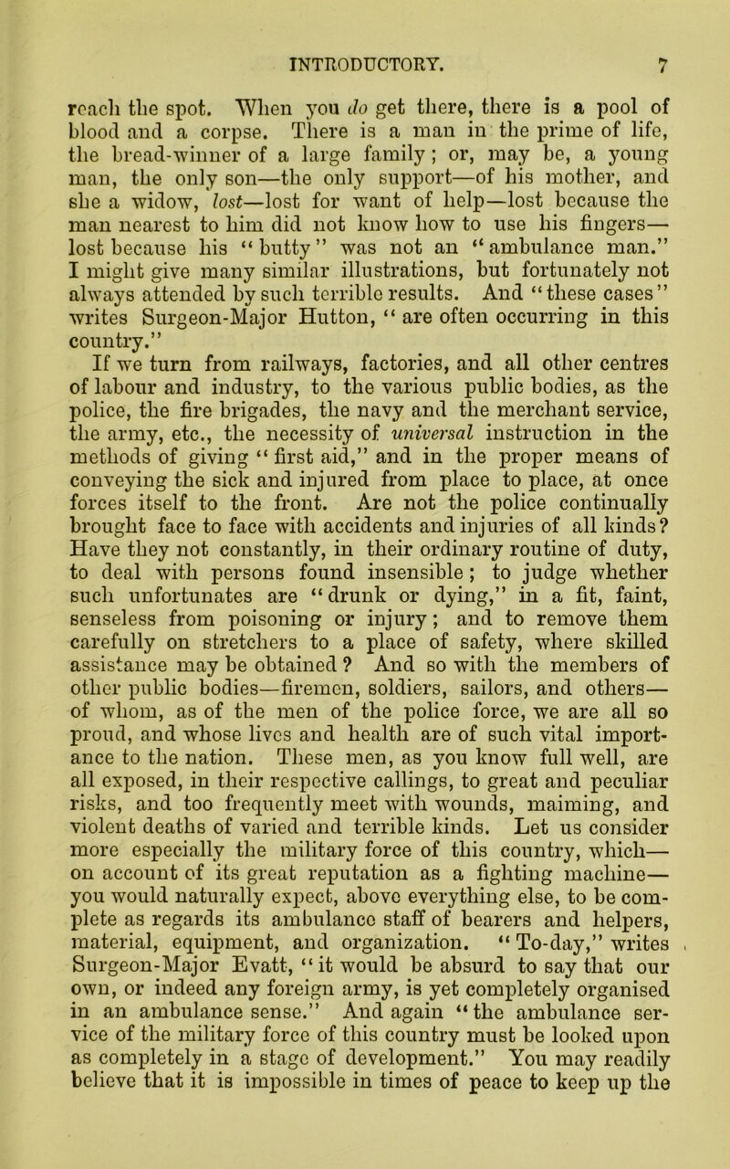 roach the spot. When you Jo get there, there is a pool of blood and a corpse. There is a man in the prime of life, the bread-winner of a large family; or, may be, a young man, the only son—the only support—of his mother, and she a widow, lost—lost for want of help—lost because the man nearest to him did not know how to use his fingers— lost because his “butty” was not an “ambulance man.” I might give many similar illustrations, but fortunately not always attended by such terrible results. And “these cases” writes Surgeon-Major Hutton, “ are often occurring in this country.” If we turn from railways, factories, and all other centres of labour and industry, to the various public bodies, as the police, the fire brigades, the navy and the merchant service, the army, etc., the necessity of universal instruction in the methods of giving “ first aid,” and in the proper means of conveying the sick and injured from place to place, at once forces itself to the front. Are not the police continually brought face to face with accidents and injuries of all kinds? Have they not constantly, in their ordinary routine of duty, to deal with persons found insensible ; to judge whether such unfortunates are “drunk or dying,” in a fit, faint, senseless from poisoning or injury; and to remove them carefully on stretchers to a place of safety, where skilled assistance may be obtained ? And so with the members of other public bodies—firemen, soldiers, sailors, and others— of whom, as of the men of the police force, we are all so proud, and whose lives and health are of such vital import- ance to the nation. These men, as you know full well, are all exposed, in their respective callings, to great and peculiar risks, and too frequently meet with wounds, maiming, and violent deaths of varied and terrible kinds. Let us consider more especially the military force of this country, which— on account of its great reputation as a fighting machine— you would naturally expect, above everything else, to be com- plete as regards its ambulance staff of bearers and helpers, material, equipment, and organization. “ To-day,” writes > Surgeon-Major Evatt, “ it would be absurd to say that our own, or indeed any foreign army, is yet completely organised in an ambulance sense.” And again “the ambulance ser- vice of the military force of this country must be looked upon as completely in a stage of development.” You may readily believe that it is impossible in times of peace to keep up the