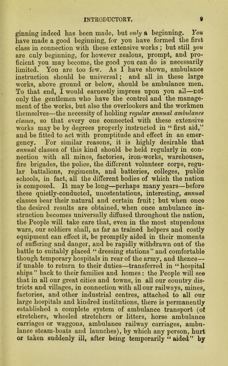 ginning indeed has been made, but only a beginning. You have made a good beginning, for you have formed the first class in connection with these extensive works ; but still you are only beginning, for however zealous, prompt, and pro- ficient you may become, the good you can do is necessarily limited. You are too few. As I have shown, ambulance instruction should be universal; and all in these large works, above ground or below, should be ambulance men. To that end, I would earnestly impress upon you ail—not only the gentlemen who have the control and the manage- ment of the works, but also the overlookers and the workmen themselves—the necessity of holding regular annual ambulance classes, so that every one connected with these extensive w7orks may be by degrees properly instructed in “ first aid,” and be fitted to act with promptitude and effect in an emer- gency. For similar reasons, it is highly desirable that annual classes of this kind should be held regularly in con- nection with all mines, factories, iron-works, warehouses, fire brigades, the police, the different volunteer corps, regu- lar battalions, regiments, and batteries, colleges, public schools, in fact, all the different bodies of which the nation is composed. It may be long—perhaps many years—before these quietly-conducted, unostentatious, interesting, annual classes bear their natural and certain fruit; but when once the desired results are obtained, when once ambulance in- struction becomes universally diffused throughout the nation, the People will take care that, even in the most stupendous wars, our soldiers shall, as far as trained helpers and costly equipment can effect it, be promptly aided in their moments of suffering and danger, and be rapidly withdrawn out of the battle to suitably placed “ dressing stations” and comfortable though temporary hospitals in rear of the army, and thence— if unable to return to their duties—transferred in “hospital ships ” back to their families and homes : the People will see that in all our great cities and towns, in all our country dis- tricts and villages, in connection with all our railways, mines, factories, and other industrial centres, attached to all our large hospitals and kindred institutions, there is permanently established a complete system of ambulance transport (of stretchers, wheeled stretchers or litters, horse ambulance carriages or waggons, ambulance railway carriages, ambu- lance steam-boats and launches), by which any person, hurt or taken suddenly ill, after being temporarily “ aided” by