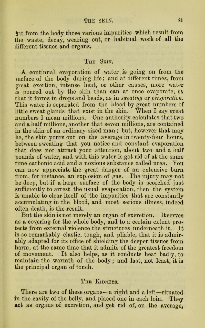♦pit from tlie body those various impurities which result from the waste, decay, wearing out, or habitual work of all the different tissues and organs. The Skin. A continual evaporation of water is going on from the surface of the body during life; and at different times, from great exertion, intense heat, or other causes, more water is poured out by the skin than can at once evaporate, s& that it forms in drops and beads, as in sweating or perspiration. This water is separated from the blood by great numbers of little sweat glands that exist in the skin. When I say great numbers 1 mean millions. One authority calculates that two and a half millions, another that seven millions, are contained in the skin of an ordinary-sized man ; hut, however that may be, the skin pours out on the average in twenty-four hours, between sweating that you notice and constant evaporation that does not attract your attention, about two and a half pounds of water, and with this water is got rid of at the same time carbonic acid and a noxious substance called urea. You can now appreciate the great danger of an extensive burn from, for instance, an explosion of gas. The injury may not be deep, but if a large surface of the body is scorched just sufficiently to arrest the usual evaporation, then the system is unable to clear itself of the impurities that are constantly accumulating in the blood, and most serious illness, indeed often death, is the result. But the skin is not merely an organ of excretion. It serves as a covering for the whole body, and to a certain extent pro- tects from external violence the structures underneath it. It is so remarkably elastic, tough, and pliable, that it is admir- ably adapted for its office of shielding the deeper tissues from harm, at the same time that it admits of the greatest freedom of movement. It also helps, as it conducts heat badly, to maintain the warmth of the body; and last, not least, it is the principal organ of touch. The Kidneys. There are two of these organs—a right and a left—situated in the cavity of the belly, and placed one in each loin. They act as organs of excretion, and get rid of, on the average.