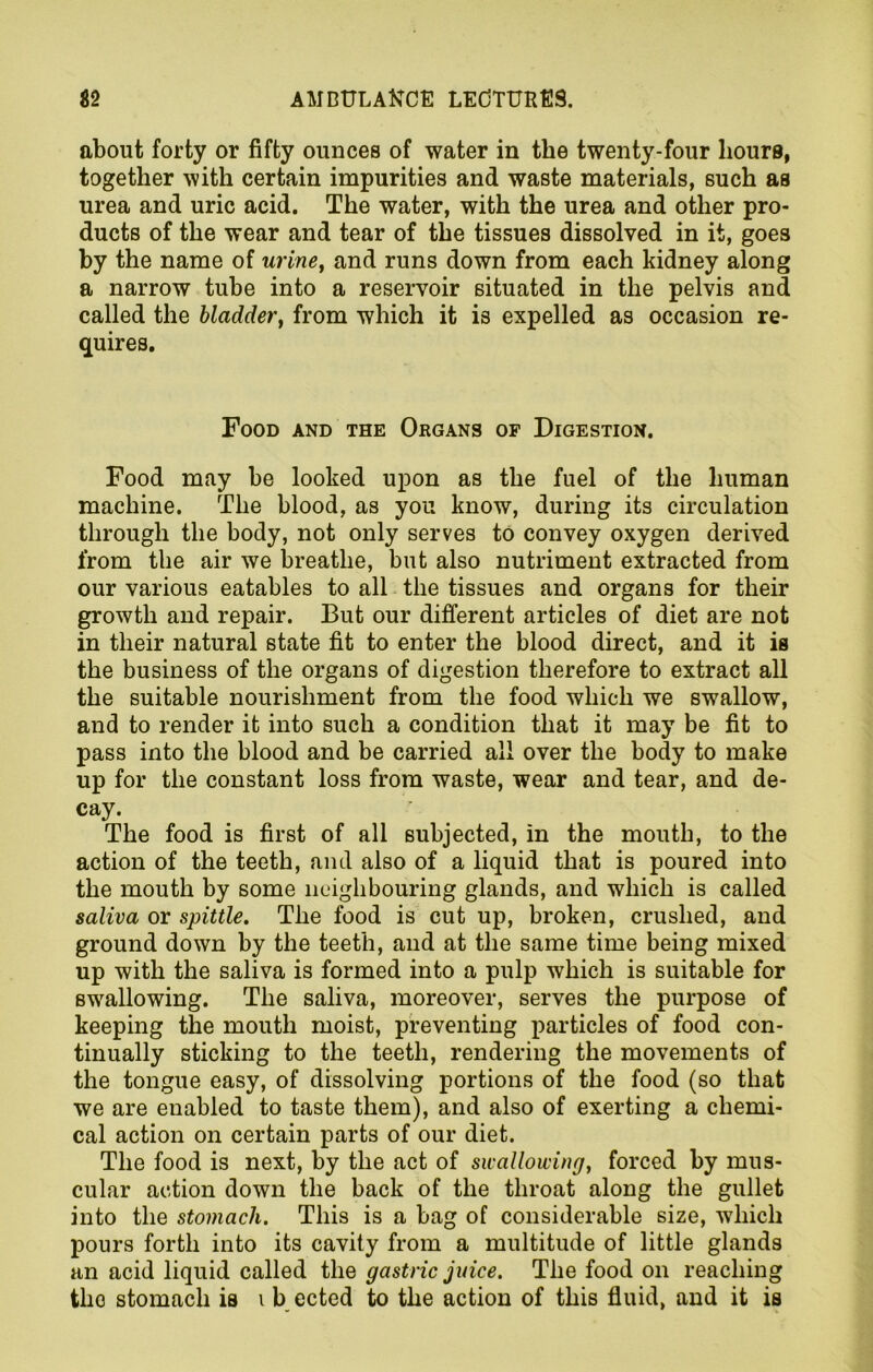 about forty or fifty ounces of water in the twenty-four hours, together with certain impurities and waste materials, such as urea and uric acid. The water, with the urea and other pro- ducts of the wear and tear of the tissues dissolved in it, goes by the name of urine, and runs down from each kidney along a narrow tube into a reservoir situated in the pelvis and called the bladder, from which it is expelled as occasion re- quires. Food and the Organs of Digestion. Food may be looked upon as the fuel of the human machine. The blood, as you know, during its circulation through the body, not only serves to convey oxygen derived from the air we breathe, but also nutriment extracted from our various eatables to all the tissues and organs for their growth and repair. But our different articles of diet are not in tlieir natural state fit to enter the blood direct, and it is the business of the organs of digestion therefore to extract all the suitable nourishment from the food which we swallow, and to render it into such a condition that it may be fit to pass into the blood and be carried all over the body to make up for the constant loss from waste, wear and tear, and de- cay. The food is first of all subjected, in the mouth, to the action of the teeth, and also of a liquid that is poured into the mouth by some neighbouring glands, and which is called saliva or spittle. The food is cut up, broken, crushed, and ground down by the teeth, and at the same time being mixed up with the saliva is formed into a pulp which is suitable for swallowing. The saliva, moreover, serves the purpose of keeping the mouth moist, preventing particles of food con- tinually sticking to the teeth, rendering the movements of the tongue easy, of dissolving portions of the food (so that we are enabled to taste them), and also of exerting a chemi- cal action on certain parts of our diet. The food is next, by the act of swallowing, forced by mus- cular action down the back of the throat along the gullet into the stomach. This is a bag of considerable 6ize, which pours forth into its cavity from a multitude of little glands an acid liquid called the gastric juice. The food on reaching tho stomach is i b ected to the action of this fluid, and it is