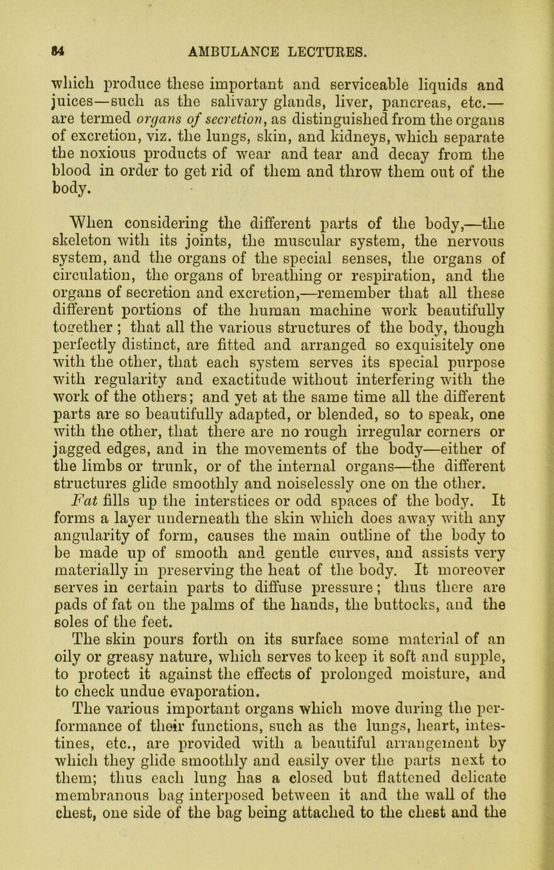 which produce these important and serviceable liquids and juices—such as the salivary glands, liver, pancreas, etc.— are termed organs of secretion, as distinguished from the organs of excretion, viz. the lungs, skin, and kidneys, which separate the noxious products of wear and tear and decay from the blood in order to get rid of them and throw them out of the body. When considering the different parts of the body,—the skeleton with its joints, the muscular system, the nervous system, and the organs of the special senses, the organs of circulation, the organs of breathing or respiration, and the organs of secretion and excretion,—remember that all these different portions of the human machine work beautifully together ; that all the various structures of the body, though perfectly distinct, are fitted and arranged so exquisitely one with the other, that each system serves its special purpose with regularity and exactitude without interfering writh the work of the others; and yet at the same time all the different parts are so beautifully adapted, or blended, so to speak, one with the other, that there are no rough irregular corners or jagged edges, and in the movements of the body—either of the limbs or trunk, or of the internal organs—the different structures glide smoothly and noiselessly one on the other. Fat fills up the interstices or odd spaces of the body. It forms a layer underneath the skin which does away with any angularity of form, causes the main outline of the body to be made up of smooth and gentle curves, and assists very materially in preserving the heat of the body. It moreover serves in certain parts to diffuse pressure; thus there are pads of fat on the palms of the hands, the buttocks, and the soles of the feet. The skin pours forth on its surface some material of an oily or greasy nature, which serves to keep it soft and supple, to protect it against the effects of prolonged moisture, and to check undue evaporation. The various important organs which move during the per- formance of their functions, such as the lungs, heart, intes- tines, etc., are provided with a beautiful arrangement by which they glide smoothly and easily over the parts next to them; thus each lung has a closed but flattened delicate membranous bag interposed between it and the wall of the chest, one side of the bag being attached to the chest and the