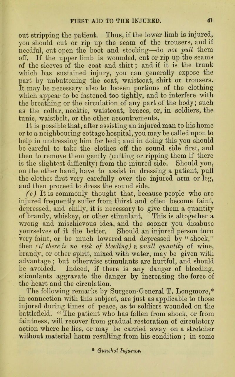 out stripping tlie patient. Thus, if the lower limb is injured, you should cut or rip up the seam of the trousers, and if needful, cut open the boot and stocking—do not pull them off. If the upper limb is wounded, cut or rip up the seams of the sleeves of the coat and shirt; and if it is the trunk which has sustained injury, you can generally expose the part by unbuttoning the coat, waistcoat, shirt or trousers. It may be necessary also to loosen portions of the clothing which appear to be fastened too tightly, and to interfere with the breathing or the circulation of any part of the body; such as the collar, necktie, waistcoat, braces, or, in soldiers, the tunic, waistbelt, or the other accoutrements. It is possible that, after assisting an injured man to his home or to a neighbouring cottage hospital, you may be called upon to help in undressing him for bed ; and in doing this you should be careful to take the clothes off the sound side first, and then to remove them gently (cutting or ripping them if there is the slightest difficulty) from the iniured side. Should you, on the other hand, have to assist in dressing a patient, pull the clothes first very carefully over the injured arm or leg, and then proceed to dress the sound side. (c) It is commonly thought that, because people who are injured frequently suffer from thirst and often become faint, depressed, and chilly, it is necessary to give them a quantity of brandy, whiskey, or other stimulant. This is altogether a wrong and mischievous idea, and the sooner you disabuse yourselves of it the better. Should an injured person turn very faint, or be much lowered and depressed by “ shock,” then (if there is no risk of bleeding) a, small quantity of wine, brandy, or other spirit, mixed with water, may be given with advantage ; but otherwise stimulants are hurtful, and should be avoided. Indeed, if there is any danger of bleeding, stimulants aggravate the danger by increasing the force of the heart and the circulation. The following remarks by Surgeon-General T. Longmore,* in connection with this subject, are just as applicable to those injured during times of peace, as to soldiers wounded on the battlefield. “ The patient who has fallen from shock, or from faintness, will recover from gradual restoration of circulatory action where he lies, or may be carried away on a stretcher without material harm resulting from his condition ; in some * Gunshot Injuries