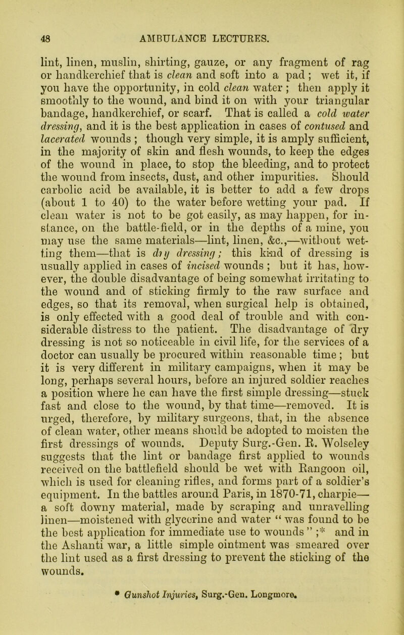 lint, linen, muslin, shirting, gauze, or any fragment of rag or handkerchief that is clean and soft into a pad ; wet it, if you have the opportunity, in cold clean water ; then apply it smoothly to the wound, and bind it on with your triangular bandage, handkerchief, or scarf. That is called a cold water dressing, and it is the best application in cases of contused and lacerated wounds ; though very simple, it is amply sufficient, in the majority of skin and flesh wounds, to keep the edges of the wound in place, to stop the bleeding, and to protect the wound from insects, dust, and other impurities. Should carbolic acid be available, it is better to add a few drops (about 1 to 40) to the water before wetting your pad. If clean water is not to be got easily, as may happen, for in- stance, on the battle-field, or in the depths of a mine, you may use the same materials—lint, linen, &c.,—without wet- ting them—that is di g dressing; this kind of dressing is usually applied in cases of incised wounds ; but it has, how- ever, the double disadvantage of being somewhat irritating to the wound and of sticking firmly to the raw surface and edges, so that its removal, when surgical help is obtained, is only effected with a good deal of trouble and with con- siderable distress to the patient. The disadvantage of dry dressing is not so noticeable in civil life, for the services of a doctor can usually be procured within reasonable time ; but it is very different in military campaigns, when it may be long, perhaps several hours, before an injured soldier reaches a position where he can have the first simple dressing—stuck fast and close to the wound, by that time—removed. It is urged, therefore, by military surgeons, that, in the absence of clean water, other means should be adopted to moisten the first dressings of wounds. Deputy Surg.-Gen. E. Wolseley suggests that the lint or bandage first applied to wounds received on the battlefield should be wet with Rangoon oil, which is used for cleaning rifles, and forms part of a soldier’s equipment. In the battles around Paris, in 1870-71, charpie— a soft downy material, made by scraping and unravelling linen—moistened with glycerine and water “ was found to be the best application for immediate use to wounds ” ;* and in the Ashanti war, a little simple ointment was smeared over the lint used as a first dressing to prevent the sticking of the wounds. • Qunshot Injuries, Surg.-Gen. Longmore.