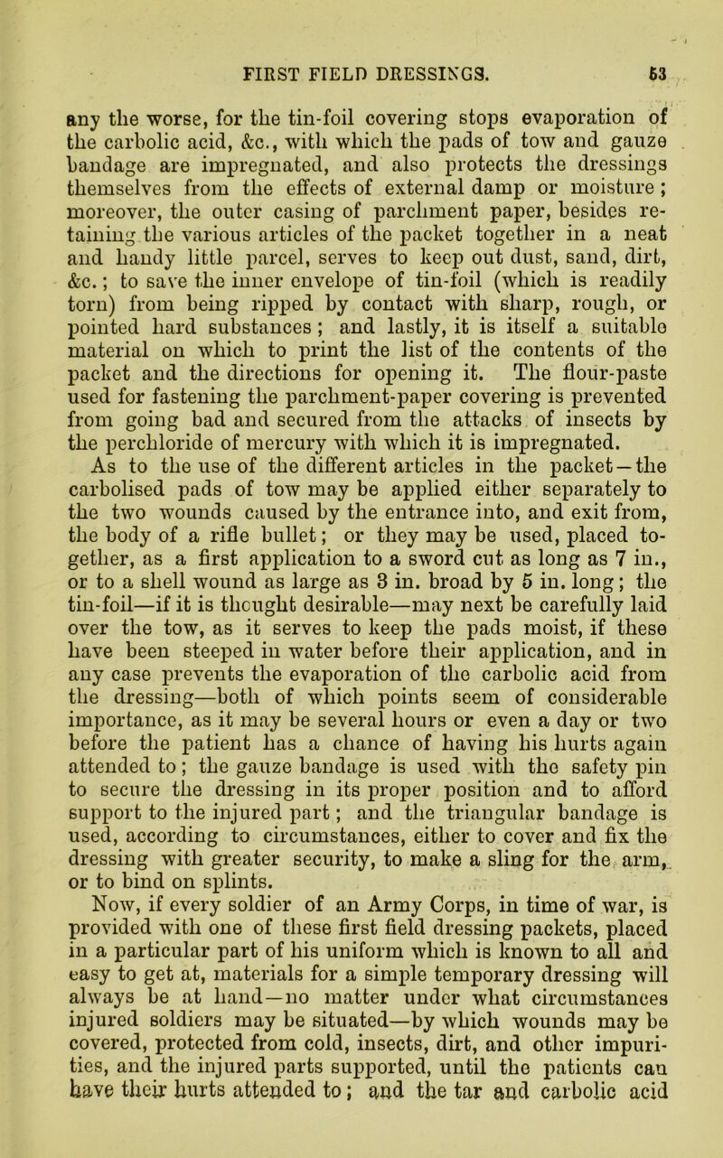 any the worse, for the tin-foil covering stops evaporation of the carbolic acid, &c., with which the pads of tow and gauze bandage are impregnated, and also protects the dressings themselves from the effects of external damp or moisture ; moreover, the outer casing of parchment paper, besides re- taining the various articles of the packet together in a neat and handy little parcel, serves to keep out dust, sand, dirt, &c.; to save the inner envelope of tin-foil (which is readily torn) from being ripped by contact with sharp, rough, or pointed hard substances ; and lastly, it is itself a suitable material on which to print the list of the contents of the packet and the directions for opening it. The flour-paste used for fastening the parchment-paper covering is prevented from going bad and secured from the attacks of insects by the perchloride of mercury with which it is impregnated. As to the use of the different articles in the packet —the carbolised pads of tow may be applied either separately to the two wounds caused by the entrance into, and exit from, the body of a rifle bullet; or they may be used, placed to- gether, as a first application to a sword cut as long as 7 in., or to a shell wound as large as 3 in. broad by 5 in. long; the tin-foil—if it is thought desirable—may next be carefully laid over the tow, as it serves to keep the pads moist, if these have been steeped in water before their application, and in any case prevents the evaporation of the carbolic acid from the dressing—both of which points seem of considerable importance, as it may be several hours or even a day or two before the patient has a chance of having his hurts again attended to; the gauze bandage is used with the safety pin to secure the dressing in its proper position and to afford support to the injured part; and the triangular bandage is used, according to circumstances, either to cover and fix the dressing with greater security, to make a sling for the arm, or to bind on splints. Now, if every soldier of an Army Corps, in time of war, is provided with one of these first field dressing packets, placed in a particular part of his uniform which is known to all and easy to get at, materials for a simple temporary dressing will always be at hand—no matter under what circumstances injured soldiers may be situated—by which wounds may be covered, protected from cold, insects, dirt, and other impuri- ties, and the injured parts supported, until the patients can have their hurts attended to; and the tar and carbolic acid