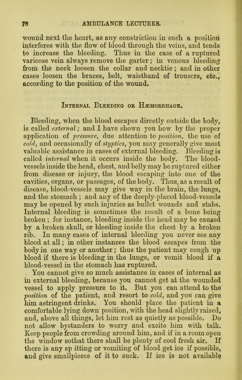 wouiid next the heart, as any constriction in such a position interferes with the flow of blood through the veins, and tends to increase the bleeding. Thus in the case of a ruptured varicose vein always remove the garter; in venous bleeding from the neck loosen the collar and necktie ; and in other cases loosen the braces, belt, waistband of trousers, etc., according to the position of the wound. Internal Bleeding or Hemorrhage. Bleeding, when the blood escapes directly outside the body, is called external; and I have shown you how by the proper application of pressure, due attention to position, the use of cold, and occasionally of styptics, you may generally give most valuable assistance in cases of external bleeding. Bleeding is called internal when it occurs inside the body. The blood- vessels inside the head, chest, and belly may be ruptured either from disease or injury, the blood escaping into one of the cavities, organs, or passages, of the body. Thus, as a result of disease, blood-vessels may give way in the brain, the lungs, and the stomach ; and any of the deeply-placed blood-vessels may be opened by such injuries as bullet wounds and stabs. Internal bleeding is sometimes the result of a bone being broken ; for instance, bleeding inside the head may be caused by a broken skull, or bleeding inside the chest by a broken rib. In many cases of internal bleeding you never see any blood at all; in other instances the blood escapes from the body in one way or another ; thus the patient may cough up blood if there is bleeding in the lungs, or vomit blood if a blood-vessel in the stomach has ruptured. You cannot give so much assistance in cases of internal as in external bleeding, because you cannot get at the wounded vessel to apply pressure to it. But you can attend to the position of the patient, and resort to cold, and you can give him astringent drinks. You should place the patient in a comfortable lying down position, with the head slightly raised, and, above all things, let him rest as quietly as possible. Do not allow bystanders to worry and excite him with talk. Keep people from crowding around him, and if in a room open the wdndow sothat there shall be plenty of cool fresh air. If there is any sp itting or vomiting of blood get ice if possible, and give smallpieces of it to suck. If ice is not available