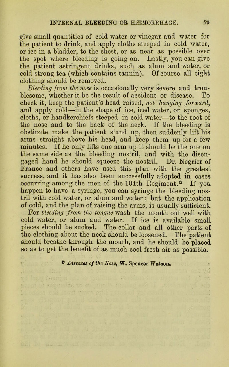 give small quantities of cold water or vinegar and water for the patient to drink, and apply cloths steeped in cold water, or ice in a bladder, to the chest, or as near as possible over the spot where bleeding is going on. Lastly, you can give the patient astringent drinks, such as alum and water, or cold strong tea (which contains tannin). Of course all tight clothing should be removed. Bleeding from the nose is occasionally very severe and trou- blesome, whether it be the result of accident or disease. To check it, keep the patient’s head raised, not hanging forward, and apply cold—in the shape of ice, iced water, or sponges, cloths, or handkerchiefs steeped in cold water—to the root of the nose and to the back of the neck. If the bleeding is obstinate make the patient stand up, then suddenly lift his arms straight above his head, and keep them up for a few minutes. If he only lifts one arm up it should be the one on the same side as the bleeding nostril, and with the disen- gaged hand he should squeeze the nostril. Dr. Negrier of France and others have used this plan with the greatest success, and it has also been successfully adopted in cases occurring among the men of the 104th Regiment.0 If you happen to have a syringe, you can syringe the bleeding nos- tril with cold water, or alum and water ; but the application of cold, and the plan of raising the arms, is usually sufficient. For bleeding from the tongue wash the mouth out well with cold water, or alum and water. If ice is available small pieces should be sucked. The collar and all other parts of the clothing about the neck should be loosened. The patient should breathe through the mouth, and he should be placed so as to get the benefit of as much cool fresh air as possible. ® Diseases of the Nose, W. Spencer Wfttson* -