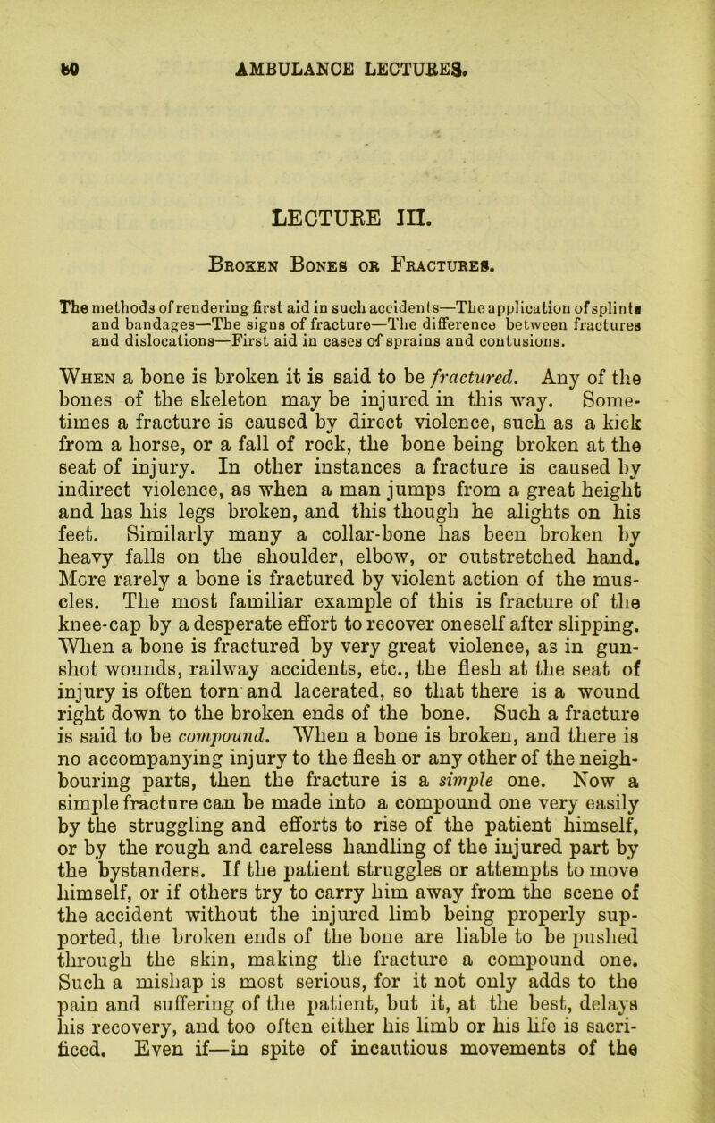 LECTURE III. Broken Bones or Fractures. The methods of rendering first aid in such accidenls—The application ofsplinta and bandages—The signs of fracture—The difference between fractures and dislocations—First aid in cases of sprains and contusions. When a bone is broken it is said to be fractured. Any of the bones of the skeleton may be injured in this way. Some- times a fracture is caused by direct violence, such as a kick from a horse, or a fall of rock, the bone being broken at the seat of injury. In other instances a fracture is caused by indirect violence, as when a man jumps from a great height and has his legs broken, and this though he alights on his feet. Similarly many a collar-bone has been broken by heavy falls on the shoulder, elbow, or outstretched hand. More rarely a bone is fractured by violent action of the mus- cles. The most familiar example of this is fracture of the knee-cap by a desperate effort to recover oneself after slipping. When a bone is fractured by very great violence, as in gun- shot wounds, railway accidents, etc., the flesh at the seat of injury is often torn and lacerated, so that there is a wound right down to the broken ends of the bone. Such a fracture is said to be compound. When a bone is broken, and there is no accompanying injury to the flesh or any other of the neigh- bouring parts, then the fracture is a simple one. Now a simple fracture can be made into a compound one very easily by the struggling and efforts to rise of the patient himself, or by the rough and careless handling of the injured part by the bystanders. If the patient struggles or attempts to move himself, or if others try to carry him away from the scene of the accident without the injured limb being properly sup- ported, the broken ends of the bone are liable to be pushed through the skin, making the fracture a compound one. Such a mishap is most serious, for it not only adds to the pain and suffering of the patient, but it, at the best, delays liis recovery, and too often either his limb or his life is sacri- ficed. Even if—in spite of incautious movements of the