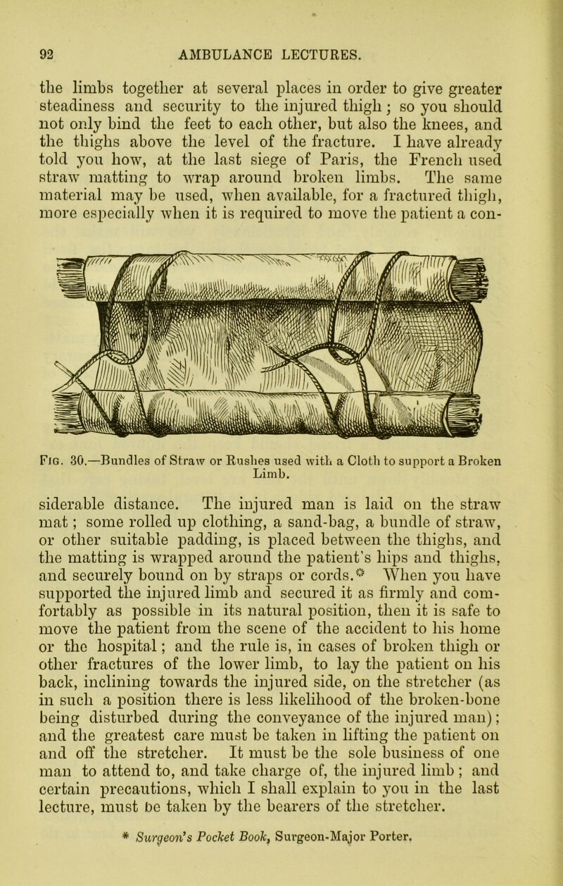 the limbs together at several places in order to give greater steadiness and security to the injured thigh; so you should not only bind the feet to each other, but also the knees, and the thighs above the level of the fracture. I have already told you how, at the last siege of Paris, the French used straw matting to wrap around broken limbs. The same material may be used, when available, for a fractured thigh, more especially when it is required to move the patient a con- Fig. 30.—Bundles of Straw or Rushes used with a Cloth to support a Broken Limb. siderable distance. The injured man is laid on the straw mat; some rolled up clothing, a sand-bag, a bundle of straw, or other suitable padding, is placed between the thighs, and the matting is wrapped around the patient’s hips and thighs, and securely bound on by straps or cords.0 When you have supported the injured limb and secured it as firmly and com- fortably as possible in its natural position, then it is safe to move the patient from the scene of the accident to his home or the hospital; and the rule is, in cases of broken thigh or other fractures of the lower limb, to lay the patient on his back, inclining towards the injured side, on the stretcher (as in such a position there is less likelihood of the broken-bone being disturbed during the conveyance of the injured man); and the greatest care must be taken in lifting the patient on and off the stretcher. It must be the sole business of one man to attend to, and take charge of, the injured limb ; and certain precautions, which I shall explain to you in the last lecture, must be taken by the bearers of the stretcher. * Surgeon's Pocket Book, Surgeon-Major Porter.