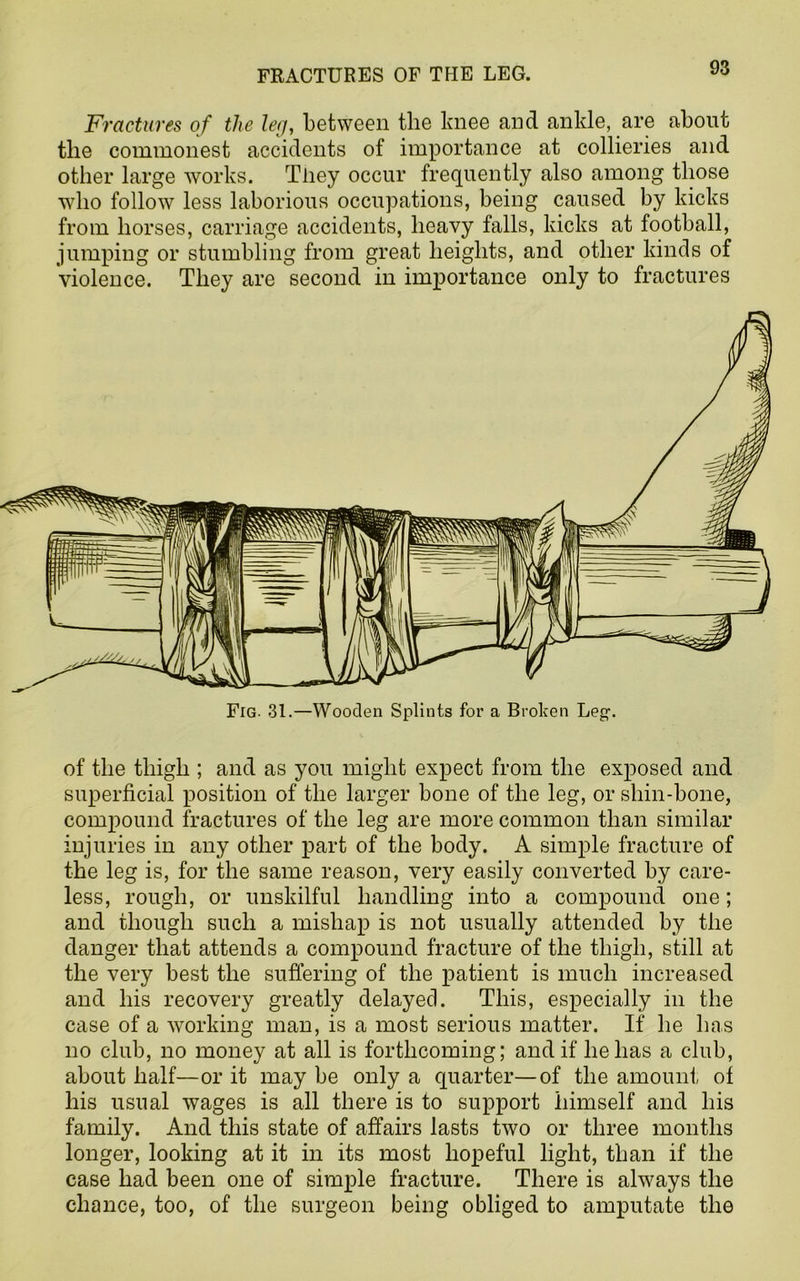 Fractures of the leg, between the knee and ankle, are about tlie commonest accidents of importance at collieries and other large works. Tliey occur frequently also among those who follow less laborious occupations, being caused by kicks from horses, carriage accidents, heavy falls, kicks at football, jumping or stumbling from great heights, and other kinds of Violence. They are second in importance only to fractures of the thigh ; and as you might expect from the exposed and superficial position of the larger bone of the leg, or shin-bone, compound fractures of the leg are more common than similar injuries in any other part of the body. A simple fracture of the leg is, for the same reason, very easily converted by care- less, rough, or unskilful handling into a compound one; and though such a mishap is not usually attended by the danger that attends a compound fracture of the thigh, still at the very best the suffering of the patient is much increased and his recovery greatly delayed. This, especially in the case of a working man, is a most serious matter. If he has no club, no money at all is forthcoming; and if he has a club, about half—or it may be only a quarter—of the amount of his usual wages is all there is to support himself and his family. And this state of affairs lasts two or three months longer, looking at it in its most hopeful light, than if the case had been one of simple fracture. There is always the chance, too, of the surgeon being obliged to amputate the