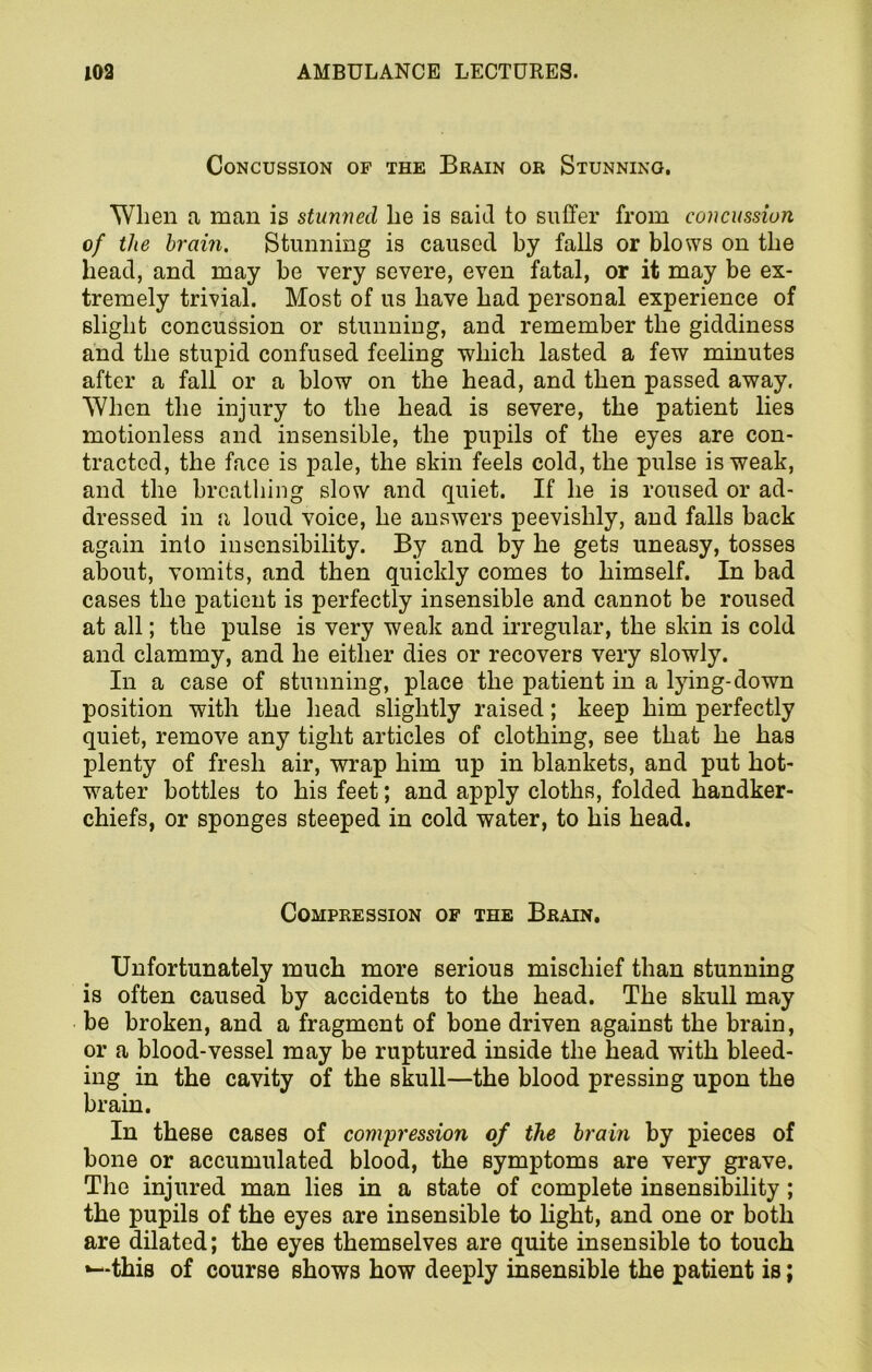 Concussion of the Brain or Stunning. When a man is stunned lie is said to suffer from concussion of the brain. Stunning is caused by falls or blows on the head, and may be very severe, even fatal, or it may be ex- tremely trivial. Most of us have had personal experience of slight concussion or stunning, and remember the giddiness and the stupid confused feeling which lasted a few minutes after a fall or a blow on the head, and then passed away. When the injury to the head is severe, the patient lies motionless and insensible, the pupils of the eyes are con- tracted, the face is pale, the shin feels cold, the pulse is weak, and the breathing slow and quiet. If he is roused or ad- dressed in a loud voice, he answers peevishly, and falls back again into insensibility. By and by he gets uneasy, tosses about, vomits, and then quickly comes to himself. In bad cases the patient is perfectly insensible and cannot be roused at all; the pulse is very weak and irregular, the skin is cold and clammy, and he either dies or recovers very slowly. In a case of stunning, place the patient in a lying-down position with the head slightly raised; keep him perfectly quiet, remove any tight articles of clothing, see that he has plenty of fresh air, wrap him up in blankets, and put hot- water bottles to his feet; and apply cloths, folded handker- chiefs, or sponges steeped in cold water, to his head. Compression of the Brain, Unfortunately much more serious mischief than stunning is often caused by accidents to the head. The skull may be broken, and a fragment of bone driven against the brain, or a blood-vessel may be ruptured inside the head with bleed- ing in the cavity of the skull—the blood pressing upon the brain. In these cases of compression of the brain by pieces of bone or accumulated blood, the symptoms are very grave. The injured man lies in a state of complete insensibility ; the pupils of the eyes are insensible to light, and one or both are dilated; the eyes themselves are quite insensible to touch this of course shows how deeply insensible the patient is;