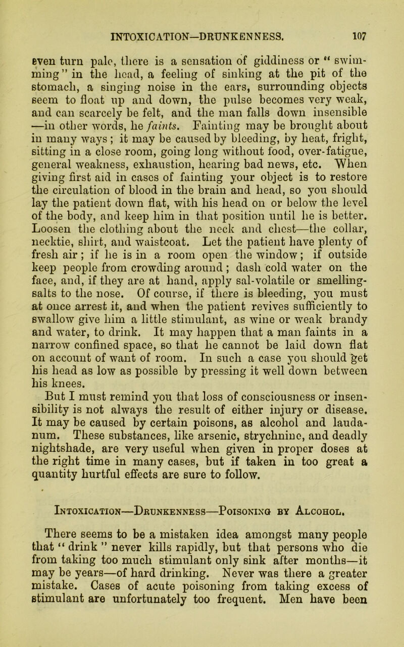 even turn pale, there is a sensation of giddiness or “ swim- ming” in the head, a feeling of sinking at the pit of the stomach, a singing noise in the ears, surrounding objects seem to float up and down, the pulse becomes very weak, and can scarcely be felt, and the man falls down insensible —in other words, he faints. Fainting may be brought about in many ways; it may be caused by bleeding, by heat, fright, sitting in a close room, going long without food, over-fatigue, general weakness, exhaustion, hearing bad news, etc. When giving first aid in cases of fainting your object is to restore the circulation of blood in the brain and head, so you should lay the patient down flat, with his head on or below the level of the body, and keep him in that position until he is better. Loosen the clothing about the neck and chest—the collar, necktie, shirt, and waistcoat. Let the patient have plenty of fresh air; if he is in a room open the window; if outside keep people from crowding around ; dash cold water on the face, and, if they are at hand, apply sal-volatile or smelling- salts to the nose. Of course, if there is bleeding, you must at once arrest it, and when the patient revives sufficiently to swallow give him a little stimulant, as wine or weak brandy and water, to drink. It may happen that a man faints in a narrow confined space, so that he cannot be laid down flat on account of want of room. In such a case you should get his head as low as possible by pressing it well down between his knees. But I must remind you that loss of consciousness or insen- sibility is not always the result of either injury or disease. It may be caused by certain poisons, as alcohol and lauda- num. These substances, like arsenic, strychnine, and deadly nightshade, are very useful when given in proper doses at the right time in many cases, but if taken in too great a quantity hurtful effects are sure to follow. Intoxication—Drunkenness—Poisoning by Alcohol. There seems to be a mistaken idea amongst many people that “ drink ” never kills rapidly, but that persons who die from taking too much stimulant only sink after months—it may be years—of hard drinking. Never was there a greater mistake. Cases of acute poisoning from taking excess of stimulant are unfortunately too frequent. Men have been