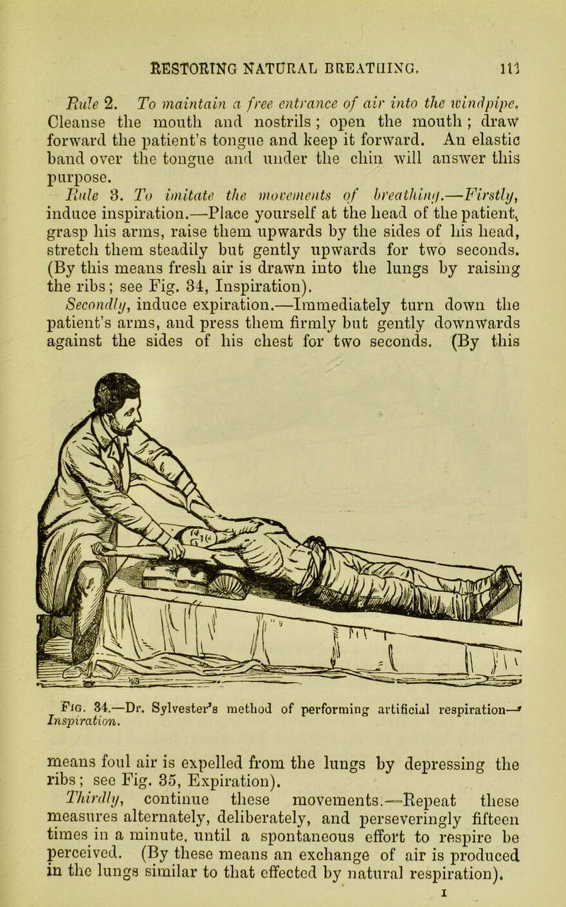 RESTORING NATURAL BREATHING. in Rule 2. To maintain a free entrance of air into the Kind pipe. Cleanse the mouth and nostrils ; open the mouth ; draw forward the patient’s tongue and keep it forward. An elastic hand over the tongue and under the chin will answer this purpose. Rule 3. To imitate the movements of breathiny.—Firstly, induce inspiration.—Place yourself at the head of thepatienh grasp his arms, raise them upwards by the sides of his head, stretch them steadily but gently upwards for two seconds. (By this means fresh air is drawn into the lungs by raising the ribs; see Fig. 34, Inspiration). Secondly, induce expiration.—Immediately turn down the patient’s arms, and press them firmly but gently downwards against the sides of his chest for two seconds. (By this means foul air is expelled from the lungs by depressing the ribs; see Fig. 35, Expiration). Thirdly, continue these movements.—Repeat these measures alternately, deliberately, and perseveringly fifteen times, in a minute, until a spontaneous effort to respire be perceived. (By these means an exchange of air is produced in the lungs similar to that effected by natural respiration).