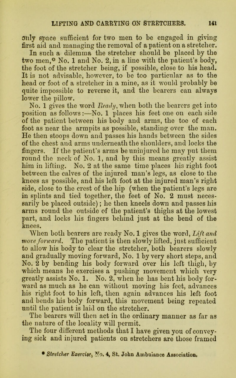 only space sufficient for two men to be engaged in giving first aid and managing the removal of a patient on a stretcher. In such a dilemma the stretcher should be placed by the two men,0 No. 1 and No. 2, in a line with the patient’s body, the foot of the stretcher being, if possible, close to his head. It is not advisable, however, to be too particular as to the head or foot of a stretcher in a mine, as it would probably be quite impossible to reverse it, and the bearers can always lower the pillow. No. 1 gives the word Ready, when both the bearers get into position as follows:—No. 1 places his feet one on each side of the patient between his body and arms, the toe of each foot as near the armpits as possible, standing over the man. He then stoops down and passes his hands between the sides of the chest and arms underneath the shoulders, and locks the fingers. If the patient’s arms be uninjured he may put them round the neck of No. 1, and by this means greatly assist him in lifting. No. 2 at the same time places his right foot between the calves of the injured man’s legs, as close to the knees as possible, and his left foot at the injured man’s right side, close to the crest of the hip (when the patient’s legs are in splints and tied together, the feet of No. 2 must neces- sarily be placed outside); he then kneels down and passes his arms round the outside of the patient’s thighs at the lowest part, and locks his fingers behind just at the bend of the knees. When both bearers are ready No. 1 gives the word, Lift and move forward. The patient is then slowly lifted, just sufficient to allow his body to clear the stretcher, both bearers slowly and gradually moving forward, No. 1 by very short steps, and No. 2 by bending his body forward over his left thigh, by which means he exercises a pushing movement which very greatly assists No. 1. No. 2, when lie has bent his body for- ward as much as he can without moving his feet, advances his right foot to his left, then again advances his left foot and bends his body forward, this movement being repeated until the patient is laid on the stretcher. The bearers will then act in the ordinary manner as far as the nature of the locality will permit. The four different methods that I have given you of convey- ing sick and injured patients on stretchers are those framed