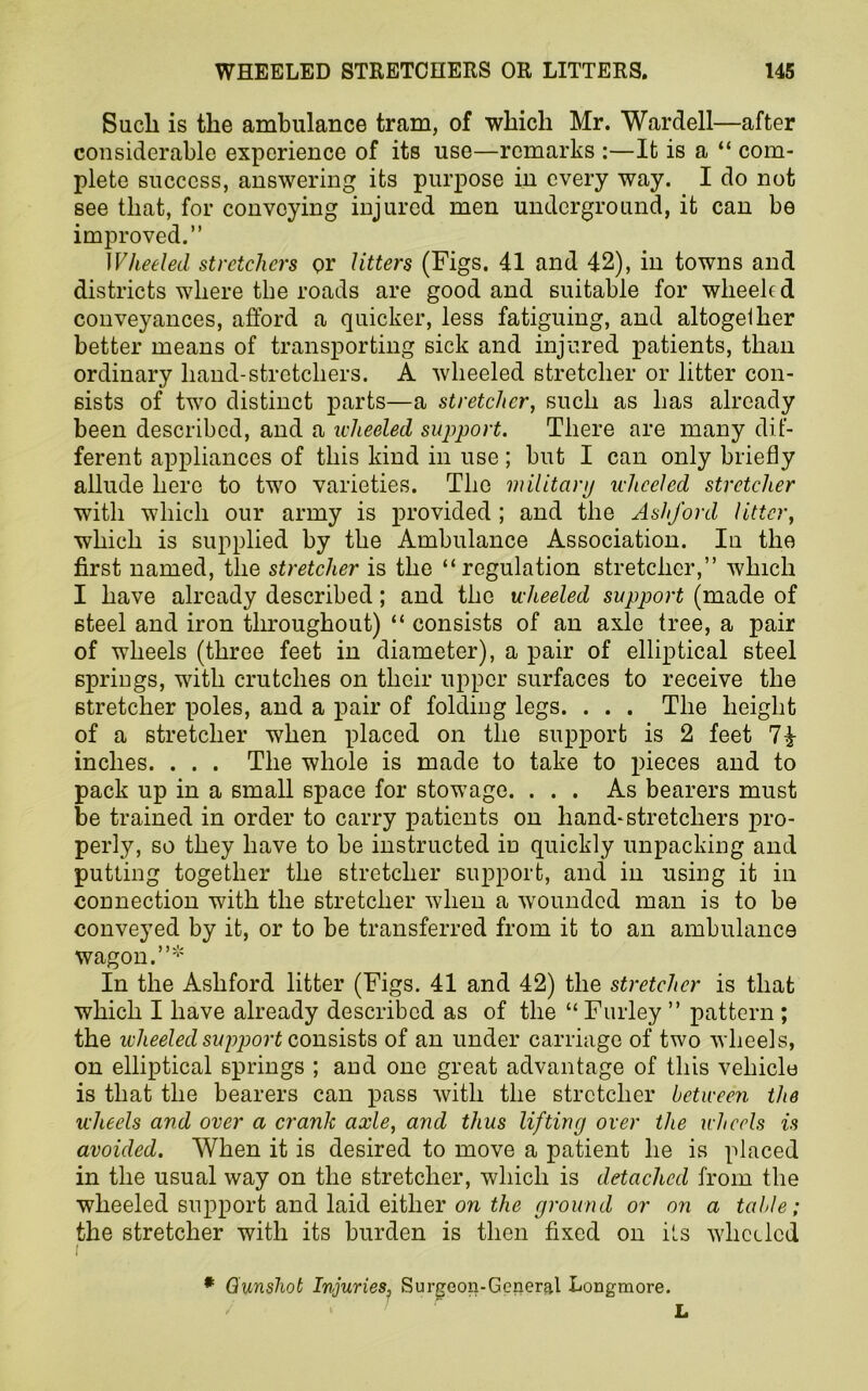 Sucli is the ambulance tram, of which Mr. Wardell—after considerable experience of its use—remarks :—It is a “ com- plete success, answering its purpose in every way. I do not see that, for convoying injured men underground, it can be improved.” Wheeled stretchers or Utters (Figs. 41 and 42), in towns and districts where the roads are good and suitable for wheeled conveyances, afford a quicker, less fatiguing, and altogether better means of transporting sick and injured patients, than ordinary hand-stretchers. A wheeled stretcher or litter con- sists of two distinct parts—a stretcher, such as has already been described, and a wheeled support. There are many dif- ferent appliances of this kind in use; but I can only briefly allude here to two varieties. The military wheeled stretcher with which our army is provided ; and the Ashford litter, which is supplied by the Ambulance Association. In the first named, the stretcher is the “regulation stretcher,” which I have already described; and the wheeled support (made of steel and iron throughout) “ consists of an axle tree, a pair of wheels (three feet in diameter), a pair of elliptical steel springs, with crutches on their upper surfaces to receive the stretcher poles, and a pair of folding legs. . . . The height of a stretcher when placed on the support is 2 feet inches. . . . The whole is made to take to pieces and to pack up in a small space for stowage. ... As bearers must be trained in order to carry patients on hand-stretchers pro- perly, so they have to be instructed iD quickly unpacking and putting together the stretcher support, and in using it in connection with the stretcher when a wounded man is to be conveyed by it, or to be transferred from it to an ambulance wagon.”* In the Ashford litter (Figs. 41 and 42) the stretcher is that which I have already described as of the “ Furley ” pattern ; the wheeled support consists of an under carriage of two wheels, on elliptical springs ; and one great advantage of this vehicle is that the bearers can pass with the stretcher between the wheels and over a crank axle, and thus lifting over the wheels is avoided. When it is desired to move a patient he is placed in the usual way on the stretcher, which is detached from the wheeled support and laid either on the ground or on a table; the stretcher with its burden is then fixed on its wheeled i * Gunshot Injuries, Surgeon-General Longmore. L