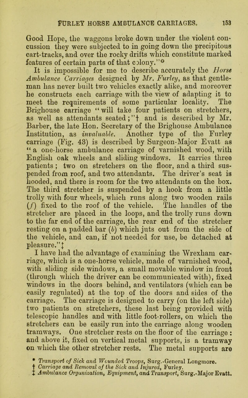 Good Hope, the waggons broke down under the violent con- cussion they were subjected to in going down the precipitous cart-tracks, and over the rocky drifts which constitute marked features of certain parts of that CDlony.”° It is impossible for me to describe accurately the Horse Ambulance Carriages designed by Mr. Furley, as that gentle- man has never built two vehicles exactly alike, and moreover he constructs each carriage with the view of adapting it to meet the requirements of some particular locality. The Brighouse carriage “will take four patients on stretchers, as well as attendants seated;”! and is described by Mr. Barber, the late Hon. Secretary of the Brighouse Ambulance Institution, as invaluable. Another type of the Furley carriage (Fig. 43) is described by Surgeon-Major Evatt as “ a one-horse ambulance carriage of varnished wood, with English oak wheels and sliding windows. It carries three patients ; two on stretchers on the floor, and a third sus- pended from roof, and two attendants. The driver’s seat is hooded, and there is room for the two attendants on the box. The third stretcher is suspended by a hook from a little trolly with four wheels, which runs along two wooden rails (/) fixed to the roof of the vehicle. The handles of the stretcher are placed in the loops, and the trolly runs down to the far end of the carriage, the rear end of the stretcher resting on a padded bar (b) which juts out from the side of the vehicle, and can, if not needed for use, be detached at pleasure.”! I have had the advantage of examining the Wrexham car- riage, which is a one-horse vehicle, made of varnished wood, with sliding side windows, a small movable window in front (through which the driver can be communicated with), fixed windows in the doors behind, and ventilators (which can be easily regulated) at the top of the doors and sides of the carriage. The carriage is designed to carry (on the left side) two patients on stretchers, these last being provided with telescopic handles and with little foot-rollers, on which the stretchers can be easily run into the carriage along wooden tramways. One stretcher rests on the floor of the carriage : and above it, fixed on vertical metal supports, is a tramway on which the other stretcher rests. The metal supports are * Transport of Sick and Wounded Troops, Surg.-General Longmore. t Carriage and Removal of the Sick and Injured, Furley. f Ambulance Organization, Equipment, and Transport, Surg.-Major Evatt.